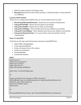 Web Technologies Page 59
 Text The actual content of an Element orAttr.
 Document Represents the entire XML document. A Document object is often referred to
as a DOMtree.
Common DOM methods
When you are working with the DOM, there are several methods you'll use often:
 Document.getDocumentElement() - Returns the root element of thedocument.
 Node.getFirstChild() - Returns the first child of a givenNode.
 Node.getLastChild() - Returns the last child of a givenNode.
 Node.getNextSibling() - These methods return the next sibling of a givenNode.
 Node.getPreviousSibling() - These methods return the previous sibling of a givenNode.
 Node.getAttribute(attrName) - For a given Node, returns the attribute with the
requestedname.
Steps to Using DOM
Following are the steps used while parsing a document using DOM Parser.
 Import XML-relatedpackages.
 Create aDocumentBuilder
 Create a Document from a file orstream
 Extract the rootelement
 Examineattributes
 Examinesub-elements
DOM
import java.io.*;
import javax.xml.parsers.*;
import org.w3c.dom.*;
import org.xml.sax.*;
public class parsing_DOMDemo
{
public static void main(String[] args)
{
try
{
System.out.println(―enter the name of XML document‖);
BufferedReader input=new Bufferedreader(new InputStreamReader(System.in));
String file_name=input.readLine();
File fp=new File(file_name);
if(fp.exists())
{
try
{
DocumentBuilderFactory Factory_obj= DocumentBuilderFactory.newInstance();
 