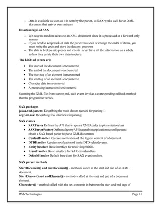 Web Technologies Page 61
 Data is available as soon as it is seen by the parser, so SAX works well for an XML
document that arrives over astream
Disadvantages of SAX
 We have no random access to an XML document since it is processed in a forward-only
manner
 If you need to keep track of data the parser has seen or change the order of items, you
must write the code and store the data on yourown
 The data is broken into pieces and clients never have all the information as a whole
unless they create their own datastructure
The kinds of events are:
 The start of the document isencountered
 The end of the document isencountered
 The start tag of an element isencountered
 The end tag of an element isencountered
 Character data isencountered
 A processing instruction isencountered
Scanning the XML file from start to end, each event invokes a corresponding callback method
that the programmer writes.
SAX packages
javax.xml.parsers:
org.xml.sax: Describing few interfaces forparsing
SAX classes
 SAXParser Defines the API that wraps an XMLReader implementationclass
 SAXParserFactoryDefinesafactoryAPIthatenablesapplicationstoconfigureand
obtain a SAX based parser to parse XMLdocuments
 ContentHandler Receive notification of the logical content of adocument.
 DTDHandler Receive notification of basic DTD-relatedevents.
 EntityResolver Basic interface for resolvingentities.
 ErrorHandler Basic interface for SAX errorhandlers.
 DefaultHandler Default base class for SAX eventhandlers.
SAX parser methods
StartDocument() and endDocument() – methods called at the start and end of an XML
document.
StartElement() and endElement() – methods called at the start and end of a document
element.
Characters() – method called with the text contents in between the start and end tags of
 