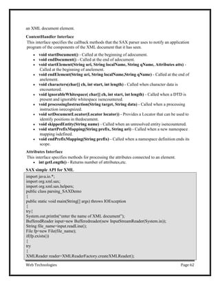 Web Technologies Page 62
an XML document element.
ContentHandler Interface
This interface specifies the callback methods that the SAX parser uses to notify an application
program of the components of the XML document that it has seen.
 void startDocument() - Called at the beginning of adocument.
 void endDocument() - Called at the end of adocument.
 void startElement(String uri, String localName, String qName, Attributes atts) -
Called at the beginning of anelement.
 void endElement(String uri, String localName,String qName) - Called at the end of
anelement.
 void characters(char[] ch, int start, int length) - Called when character data is
encountered.
 void ignorableWhitespace( char[] ch, int start, int length) - Called when a DTD is
present and ignorable whitespace isencountered.
 void processingInstruction(String target, String data) - Called when a processing
instruction isrecognized.
 void setDocumentLocator(Locator locator)) - Provides a Locator that can be used to
identify positions in thedocument.
 void skippedEntity(String name) - Called when an unresolved entity isencountered.
 void startPrefixMapping(String prefix, String uri) - Called when a new namespace
mapping isdefined.
 void endPrefixMapping(String prefix) - Called when a namespace definition ends its
scope.
Attributes Interface
This interface specifies methods for processing the attributes connected to an element.
 int getLength() - Returns number of attributes,etc.
SAX simple API for XML
import java.io.*;
import org.xml.sax;
import org.xml.sax.helpers;
public class parsing_SAXDemo
{
public static void main(String[] args) throws IOException
{
try{
System.out.println(―enter the name of XML document‖);
BufferedReader input=new Bufferedreader(new InputStreamReader(System.in));
String file_name=input.readLine();
File fp=new File(file_name);
if(fp.exists())
{
try
{
XMLReader reader=XMLReaderFactory.createXMLReader();
 