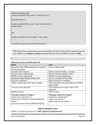 Web Technologies Page 63
PHP started out as a small open source project that evolved as more and more people found out
how useful it was. Rasmus Lerdorf unleashed the first version of PHP way back in 1994.
} }
Differences between DOM and SAX
DOM SAX
Stores the entire XML document into memory
before processing
Parses node by node
Occupies more memory Doesn‘t store the XML in memory
We can insert or delete nodes We can‘t insert or delete a node
DOM is a tree model parser SAX is an event based parser
Document Object Model (DOM) API SAX is a Simple API for XML
Preserves comments Doesn‘t preserve comments
DOM is slower than SAX, heavy weight. SAX generally runs a little faster than DOM,
light weight.
Traverse in any direction. Top to bottom traversing is done in this
approach
Random Access Serial Access
Packages required to import
import javax.xml.parsers.*;
import javax.xml.parsers.DocumentBuilder;
import
javax.xml.parsers.DocumentBuilderFactory;
Packages required to import
import java.xml.parsers.*;
import org.xml.sax.*;
import org.xml.sax.helpers;
PHP INTRODUCTION
PHP is a recursive acronym for "PHP: Hypertext Preprocessor".
reader.parse(file_name);
System.out.println(―file_name+‖is well-formed.‖);
}
catch (Exception e)
{
System.out.println(file_name+‖is not well-formed.‖);
System.exit(1);
}
}
else
{
System.out.println(―file not found:‖+file_name);
}
}
catch(IOException ex){ex.printStackTrace();}
 