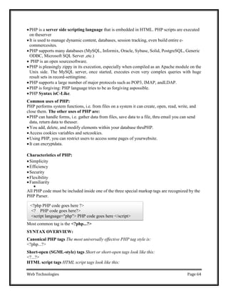Web Technologies Page 64
<?php PHP code goes here ?>
<? PHP code goes here?>
<script language="php"> PHP code goes here </script>
PHP is a server side scripting language that is embedded in HTML. PHP scripts are executed
on theserver
It is used to manage dynamic content, databases, session tracking, even build entire e-
commercesites.
PHP supports many databases (MySQL, Informix, Oracle, Sybase, Solid, PostgreSQL, Generic
ODBC, Microsoft SQL Server ,etc.)
 PHP is an open sourcesoftware.
PHP is pleasingly zippy in its execution, especially when compiled as an Apache module on the
Unix side. The MySQL server, once started, executes even very complex queries with huge
result sets in record-settingtime.
PHP supports a large number of major protocols such as POP3, IMAP, andLDAP.
PHP is forgiving: PHP language tries to be as forgiving aspossible.
PHP Syntax isC-Like.
Common uses of PHP:
PHP performs system functions, i.e. from files on a system it can create, open, read, write, and
close them. The other uses of PHP are:
PHP can handle forms, i.e. gather data from files, save data to a file, thru email you can send
data, return data to theuser.
You add, delete, and modify elements within your database thruPHP.
Access cookies variables and setcookies.
Using PHP, you can restrict users to access some pages of yourwebsite.
It can encryptdata.
Characteristics of PHP:
Simplicity
Efficiency
Security
Flexibility
Familiarity

All PHP code must be included inside one of the three special markup tags are recognized by the
PHP Parser.
Most common tag is the <?php...?>
SYNTAX OVERVIEW:
Canonical PHP tags The most universally effective PHP tag style is:
<?php...?>
Short-open (SGML-style) tags Short or short-open tags look like this:
<?...?>
HTML script tags HTML script tags look like this:
 