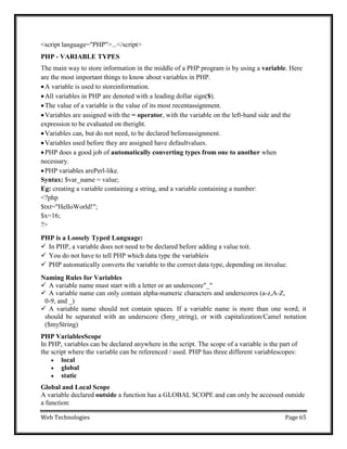 Web Technologies Page 65
<script language="PHP">...</script>
PHP - VARIABLE TYPES
The main way to store information in the middle of a PHP program is by using a variable. Here
are the most important things to know about variables in PHP.
A variable is used to storeinformation.
All variables in PHP are denoted with a leading dollar sign($).
The value of a variable is the value of its most recentassignment.
Variables are assigned with the = operator, with the variable on the left-hand side and the
expression to be evaluated on theright.
Variables can, but do not need, to be declared beforeassignment.
Variables used before they are assigned have defaultvalues.
PHP does a good job of automatically converting types from one to another when
necessary.
PHP variables arePerl-like.
Syntax: $var_name = value;
Eg: creating a variable containing a string, and a variable containing a number:
<?php
$txt="HelloWorld!";
$x=16;
?>
PHP is a Loosely Typed Language:
 In PHP, a variable does not need to be declared before adding a value toit.
 You do not have to tell PHP which data type the variableis
 PHP automatically converts the variable to the correct data type, depending on itsvalue.
Naming Rules for Variables
 A variable name must start with a letter or an underscore"_"
 A variable name can only contain alpha-numeric characters and underscores (a-z,A-Z,
0-9, and _)
 A variable name should not contain spaces. If a variable name is more than one word, it
should be separated with an underscore ($my_string), or with capitalization/Camel notation
($myString)
PHP VariablesScope
In PHP, variables can be declared anywhere in the script. The scope of a variable is the part of
the script where the variable can be referenced / used. PHP has three different variablescopes:
 local
 global
 static
Global and Local Scope
A variable declared outside a function has a GLOBAL SCOPE and can only be accessed outside
a function:
 