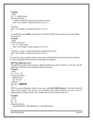 Web Technologies Page 66
Example
<?php
$x = 5; // global scope
function myTest() {
// using x inside this function will generate an error
echo "<p>Variable x inside function is: $x</p>";
}
myTest();
echo "<p>Variable x outside function is: $x</p>";
?>
A variable declared within a function has a LOCAL SCOPE and can only be accessed within
that function:
Example
<?php
function myTest() {
$x = 5; // local scope
echo "<p>Variable x inside function is: $x</p>";
}
myTest(); // using x outside the function will generate an error
echo "<p>Variable x outside function is: $x</p>";
?>
You can have local variables with the same name in different functions, because local variables
are only recognized by the function in which they are declared.
PHP The global Keyword
The global keyword is used to access a global variable from within a function. To do this, use the
global keyword before the variables (inside the function):
Example
<?php
$x = 5; $y = 10;
function myTest() {
global $x, $y;
$y = $x+$y; }
myTest();
echo $y; // outputs 15
?>
PHP also stores all global variables in an array called $GLOBALS[index]. The index holds the
name of the variable. This array is also accessible from within functions and can be used to
update global variables directly. The example above can be rewritten like this:
Example
<?php
$x = 5;
$y = 10;
function myTest() {
$GLOBALS['y'] = $GLOBALS['x'] + $GLOBALS['y'];
}
 