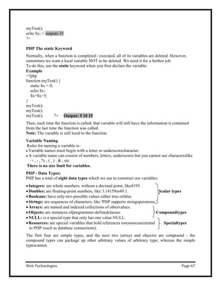 Web Technologies Page 67
myTest();
echo $y; //
?>
PHP The static Keyword
Normally, when a function is completed / executed, all of its variables are deleted. However,
sometimes we want a local variable NOT to be deleted. We need it for a further job.
To do this, use the static keyword when you first declare the variable:
Example
<?php
function myTest() {
static $x = 0;
echo $x;
$x=$x+5;
}
myTest();
myTest();
myTest(); ?>
Then, each time the function is called, that variable will still have the information it contained
from the last time the function was called.
Note: The variable is still local to the function.
Variable Naming
Rules for naming a variable is-
 Variable names must begin with a letter or underscorecharacter.
 A variable name can consist of numbers, letters, underscores but you cannot use characterslike
+ , - , % , ( , ) . & , etc
There is no size limit for variables.
PHP - Data Types:
PHP has a total of eight data types which we use to construct our variables:
Integers: are whole numbers, without a decimal point, like4195.
Doubles: are floating-point numbers, like 3.14159or49.1. Scalar types
Booleans: have only two possible values either true orfalse.
Strings: are sequences of characters, like 'PHP supports stringoperations.'
Arrays: are named and indexed collections of othervalues.
Objects: are instances ofprogrammer-definedclasses. Compoundtypes
NULL: is a special type that only has one value:NULL.
Resources: are special variables that hold references toresourcesexternal Specialtypes
to PHP (such as database connections).
The first four are simple types, and the next two (arrays and objects) are compound - the
compound types can package up other arbitrary values of arbitrary type, whereas the simple
typescannot.
Output: 5 10 15
outputs 15
 