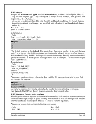 Web Technologies Page 68
Output:
31
25
49
Output:
int(2147483647)
float(2147483648)
PHP Integers
Integers are primitive data types. They are whole numbers, without a decimal point, like 4195.
They are the simplest type. They correspond to simple whole numbers, both positive and
negative {..., -2, -1, 0, 1, 2, ...}.
Integer can be in decimal (base 10), octal (base 8), and hexadecimal (base 16) format. Decimal
format is the default, octal integers are specified with a leading 0, and hexadecimals have a
leading 0x.
Ex: $v = 12345;
$var1 = -12345 + 12345;
notation.php
<?php
$var1 = 31; $var2 = 031; $var3 = 0x31;
echo "$var1n$var2n$var3"; ?>
The default notation is the decimal. The script shows these three numbers in decimal. In Java
and C, if an integer value is bigger than the maximum value allowed, integer overflow happens.
PHP works differently. In PHP, the integer becomes a float number. Floating point numbers have
greater boundaries. In 32bit system, an integer value size is four bytes. The maximum integer
value is2147483647.
boundary.php
<?php
$var = PHP_INT_MAX;
echo var_dump($var);
$var++;
echo var_dump($var);
?>
We assign a maximum integer value to the $var variable. We increase the variable by one. And
we compare the contents.
As we have mentioned previously, internally, the number becomes a floating point value.
var_dump(): The PHP var_dump() function returns the data type and value.
PHP Doubles or Floating point numbers
Floating point numbers represent real numbers in computing. Real numbers measure continuous
quantities like weight, height or speed. Floating point numbers in PHP can be larger than integers
and they can have a decimal point. The size of a float is platform dependent.
We can use various syntaxes to create floating point values.
<?php
$a = 1.245;
$b = 1.2e3;
$c = 2E-10;
 
