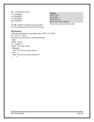 Web Technologies Page 69
$d = 1264275425335735;
var_dump($a);
var_dump($b);
var_dump($c);
var_dump($d);
?>
The $d variable is assigned a large number,
so it is automatically converted to float type.
This is the output of beside script
PHP Boolean
A Boolean represents two possible states: TRUE or FALSE.
$x = true; $y = false;
Booleans are often used in conditional testing.
<?php
$male = False;
$r = rand(0, 1);
$male = $r ? True: False;
if ($male) {
echo "We will use name Johnn";
} else {
echo "We will use name Victorian";
} ?>
Output:
float(1.245)
float(1200)
float(2.0E-10)
float(1264275425340000)
 