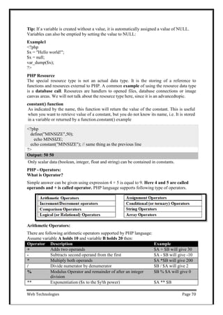 Web Technologies Page 70
Tip: If a variable is created without a value, it is automatically assigned a value of NULL.
Variables can also be emptied by setting the value to NULL:
Example1
<?php
$x = "Hello world!";
$x = null;
var_dump($x);
?>
PHP Resource
The special resource type is not an actual data type. It is the storing of a reference to
functions and resources external to PHP. A common example of using the resource data type
is a database call. Resources are handlers to opened files, database connections or image
canvas areas. We will not talk about the resource type here, since it is an advancedtopic.
constant() function
As indicated by the name, this function will return the value of the constant. This is useful
when you want to retrieve value of a constant, but you do not know its name, i.e. It is stored
in a variable or returned by a function.constant() example
<?php
define("MINSIZE",50);
echo MINSIZE;
echo constant("MINSIZE"); // same thing as the previous line
?>
Output: 50 50
Only scalar data (boolean, integer, float and string) can be contained in constants.
PHP - Operators:
What is Operator?
Simple answer can be given using expression 4 + 5 is equal to 9. Here 4 and 5 are called
operands and + is called operator. PHP language supports following type of operators.
Arithmetic Operators:
There are following arithmetic operators supported by PHP language:
Assume variable A holds 10 and variable B holds 20 then:
Operator Description Example
+ Adds two operands $A + $B will give 30
- Subtracts second operand from the first $A - $B will give -10
* Multiply both operands $A *$B will give 200
/ Divide numerator by denumerator $B / $A will give 2
% Modulus Operator and remainder of after an integer
division
$B % $A will give 0
** Exponentiation ($x to the $y'th power) $A ** $B
 
