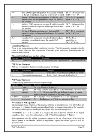 Web Technologies Page 72
+= Add AND assignment operator, It adds right operand
to the left operand and assign the result to left operand
$C += $A is equivalent
to $C = $C + $A
-= Subtract AND assignment operator, It subtracts right
operand from the left operand and assign the result to
left operand
$C -= $A is equivalent
to $C = $C - $A
*= Multiply AND assignment operator, It multiplies right
operand with the left operand and assign the result to
left operand
$C *= $A is equivalent
to $C = $C * $A
/= Divide AND assignment operator, It divides left
operand with the right operand and assign the result to
left operand
$C /= $A is equivalent
to $C = $C / $A
%= Modulus AND assignment operator, It takes modulus
using two operands and assign the result to left
operand
$C %= $A is
equivalent to
$C = $C % $A
ConditionalOperator
There is one more operator called conditional operator. This first evaluates an expression for
a true or false value and then execute one of the two given statements depending upon the
result of theevaluation.
The conditional operator has this syntax:
Operator Description Example
? : Conditional Expression If Condition is true ? Then value X : Otherwise value Y
PHP String Operators
PHP has two operators that are specially designed for strings.
Operator Description Example
. Concatenation $txt1 . $txt2 (Concatenation of $txt1 and $txt2)
.= Concatenation assignment $txt1 .= $txt2 (Appends $txt2 to $txt1)
PHP Array Operators
The PHP array operators are used to compare arrays.
Operator Description Example
+ Union $x + $y (Union of $x and $y)
== Equality $x == $y (Returns true if $x and $y have the same key/value pairs)
=== Identity $x === $y (Returns true if $x and $y have the same key/value
pairs in the same order and of the same types)
!= or <> Inequality $x != $y or $x <> $y Returns true if $x is not equal to $y
!== Non-identity $x !== $y (Returns true if $x is not identical to $y)
Precedence of PHP Operators
Operator precedence determines the grouping of terms in an expression. This affects how an
expression is evaluated. Certain operators have higher precedence than others; for example,
the multiplication operator has higher precedence than the addition operator −
For example x = 7 + 3 * 2; Here x is assigned 13, not 20 because operator * has higher
precedence than + so it first get multiplied with 3*2 and then adds into 7. Ans:13
Here operators with the highest precedence appear at the top of the table; those with the
lowest appear at the bottom. Within an expression, higher precedence operators will be
evaluated first.
 