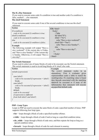 Web Technologies Page 74
The If...Else Statement
If you want to execute some code if a condition is true and another code if a condition is
false, usetheif......else statement.
The elseif Statement
If you want to execute some code if one of the several conditions is true use the elseif
statement
Syntax EX:<html>
<body>
<?php
$d=date("D");
if($d=="Fri")
echo "Have a nice weekend!";
elseif ($d=="Sun")
echo "Have a nice Sunday!";
else
echo "Have a nice day!";
?>
</body>
</html>
if (condition)
code to be executed if condition is true;
elseif (condition)
code to be executed if condition is true;
else
code to be executed if condition is false;
Example
The following example will output "Have a
nice weekend!" if the current day is Friday,
and "Have a nice Sunday!" if the current day
is Sunday. Otherwise, it will output "Have a
nice day!"
The Switch Statement
If you want to select one of many blocks of code to be executed, use the Switch statement.
The switch statement is used to avoid long blocks of if..elseif..else code.
Syntax Example
The switch statement works in an
unusualway. First it evaluates given
expressionthen seeks a lable to match the
resultingvalue. If a matching value is found
then thecode associated with the matching
labelwill be executed or if none of the
lablematches then statement will execute
anyspecified default code.
switch (expression)
{
case label1:
code to be executed if expression = label1;
break;
case label2:
code to be executed if expression = label2;
break;
default:
code to be executed
if expression is different
from both label1 and label2;
}
PHP - Loop Types
Loops in PHP are used to execute the same block of code a specified number of times. PHP
supports following four loop types.
 for − loops through a block of code a specified number oftimes.
 while − loops through a block of code if and as long as a specified condition istrue.
 do...while − loops through a block of code once, and then repeats the loop as long as a
special condition istrue.
 foreach − loops through a block of code for each element in anarray.
 