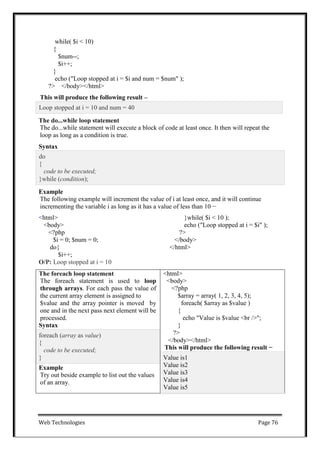 Web Technologies Page 76
while( $i < 10)
{
$num--;
$i++;
}
echo ("Loop stopped at i = $i and num = $num" );
?> </body></html>
This will produce the following result –
The do...while loop statement
The do...while statement will execute a block of code at least once. It then will repeat the
loop as long as a condition is true.
Syntax
Example
The following example will increment the value of i at least once, and it will continue
incrementing the variable i as long as it has a value of less than 10 −
<html>
<body>
<?php
$i = 0; $num = 0;
do{
$i++;
O/P: Loop stopped at i = 10
}while( $i < 10 );
echo ("Loop stopped at i = $i" );
?>
</body>
</html>
The foreach loop statement
The foreach statement is used to loop
through arrays. For each pass the value of
the current array element is assigned to
$value and the array pointer is moved by
one and in the next pass next element will be
processed.
Syntax
<html>
<body>
<?php
$array = array( 1, 2, 3, 4, 5);
foreach( $array as $value )
{
echo "Value is $value <br />";
}
?>
</body></html>
This will produce the following result −
foreach (array as value)
{
code to be executed;
} Value is1
Value is2
Value is3
Value is4
Value is5
Example
Try out beside example to list out the values
of an array.
do
{
code to be executed;
}while (condition);
Loop stopped at i = 10 and num = 40
 