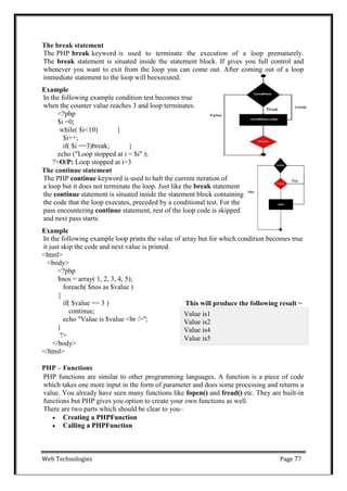 Web Technologies Page 77
The break statement
The PHP break keyword is used to terminate the execution of a loop prematurely.
The break statement is situated inside the statement block. If gives you full control and
whenever you want to exit from the loop you can come out. After coming out of a loop
immediate statement to the loop will beexecuted.
Example
In the following example condition test becomes true
when the counter value reaches 3 and loop terminates.
<?php
$i =0;
while( $i<10) {
$i++;
if( $i ==3)break; }
echo ("Loop stopped at i = $i" );
?>O/P: Loop stopped at i=3
The continue statement
The PHP continue keyword is used to halt the current iteration of
a loop but it does not terminate the loop. Just like the break statement
the continue statement is situated inside the statement block containing
the code that the loop executes, preceded by a conditional test. For the
pass encountering continue statement, rest of the loop code is skipped
and next pass starts.
Example
In the following example loop prints the value of array but for which condition becomes true
it just skip the code and next value is printed.
<html>
<body>
<?php
$nos = array( 1, 2, 3, 4, 5);
foreach( $nos as $value )
{
if( $value == 3 )
continue;
echo "Value is $value <br />";
}
This will produce the following result −
?>
</body>
</html>
PHP – Functions
PHP functions are similar to other programming languages. A function is a piece of code
which takes one more input in the form of parameter and does some processing and returns a
value. You already have seen many functions like fopen() and fread() etc. They are built-in
functions but PHP gives you option to create your own functions as well.
There are two parts which should be clear to you–
 Creating a PHPFunction
 Calling a PHPFunction
Value is1
Value is2
Value is4
Value is5
 