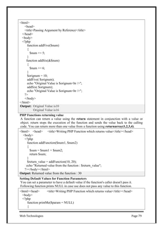 Web Technologies Page 79
PHP Functions returning value
A function can return a value using the return statement in conjunction with a value or
object. return stops the execution of the function and sends the value back to the calling
code. You can return more than one value from a function using returnarray(1,2,3,4).
Setting Default Values for Function Parameters
You can set a parameter to have a default value if the function's caller doesn't pass it.
Following function prints NULL in case use does not pass any value to this function.
<html><head> <title>Writing PHP Function which returns value</title></head>
<body>
<?php
function printMe($param = NULL)
{
Output: Returned value from the function : 30
<html> <head> <title>Writing PHP Function which returns value</title></head>
<body>
<?php
function addFunction($num1, $num2)
{
$sum = $num1 + $num2;
return $sum;
}
$return_value = addFunction(10, 20);
echo "Returned value from the function : $return_value";
?></body></html>
Output: Original Value is10
Original Value is16
<html>
<head>
<title>Passing Argument by Reference</title>
</head>
<body>
<?php
function addFive($num)
{
$num += 5;
}
function addSix(&$num)
{
$num += 6;
}
$orignum = 10;
addFive( $orignum);
echo "Original Value is $orignum<br />";
addSix( $orignum);
echo "Original Value is $orignum<br />";
?>
</body>
</html>
 