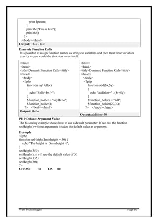 Web Technologies Page 80
Dynamic Function Calls
It is possible to assign function names as strings to variables and then treat these variables
exactly as you would the function name itself.
<html>
<head>
<title>Dynamic Function Calls</title>
</head>
<body>
<?php
function sayHello()
{
echo "Hello<br />";
}
$function_holder = "sayHello";
$function_holder();
?> </body></html>
<html>
<head>
<title>Dynamic Function Calls</title>
</head>
<body>
<?php
function add($x,$y)
{
echo "addition=" . ($x+$y);
}
$function_holder = "add";
$function_holder(20,30);
?> </body></html>
Output: Hello
Output:addition=50
PHP Default Argument Value
The following example shows how to use a default parameter. If we call the function
setHeight() without arguments it takes the default value as argument:
Example
<?php
function setHeight($minheight = 50) {
echo "The height is : $minheight t";
}
setHeight(350);
setHeight(); // will use the default value of 50
setHeight(135);
setHeight(80);
?>
O/P:350 50 135 80
Output: This is test
print $param;
}
printMe("This is test");
printMe();
?>
</body></html>
 