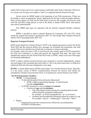 Web Technologies Page 6
mainly Web) clients and servers could recognize and handle other kinds of data than ASCII text.
As a result, new file types were added to "mail" as a supported Internet Protocol file type.
Servers insert the MIME header at the beginning of any Web transmission. Clients use
this header to select an appropriate "player" application for the type of data the header indicates.
Some of these players are built into the Web client or browser (for example, all browsers come
with GIF and JPEG image players as well as the ability to handle HTML files); other players
may need to bedownloaded.
New MIME data types are registered with the Internet Assigned Numbers Authority
(IANA).
MIME is specified in detail in Internet Request for Comments 1521 and 1522, which
amend the original mail protocol specification, RFC 821 (the Simple Mail Transport Protocol)
and the ASCII messaging header, RFC 822.
Hypertext Transport Protocol:
HTTP means HyperText Transfer Protocol. HTTP is the underlying protocol used by the World
Wide Web and this protocol defines how messages are formatted and transmitted, and what
actions Web servers and browsers should take in response to various commands.
For example, when you enter a URL in your browser, this actually sends an HTTP command to
the Web server directing it to fetch and transmit the requested Web page. The other main
standard that controls how the World Wide Web works is HTML, which covers how Web pages
are formatted anddisplayed.
HTTP is called a stateless protocol because each command is executed independently, without
any knowledge of the commands that came before it. This is the main reason that it is difficult to
implement Web sites that react intelligently to user input.
HTTPS: A similar abbreviation, HTTPS means Hyper Text Transfer Protocol Secure. Basically,
it is the secure version of HTTP. Communications between the browser and website are
encrypted by Transport Layer Security (TLS), or its predecessor, Secure Sockets Layer (SSL).
The Web Programmer‟sToolbox:
 HTML - a markuplanguage
o To describe the general form and layout ofdocuments
 HTML is not a programming language - it cannot beused
describe computations.
o An HTML document is a mix of content and controls
 Controls are tags and theirattributes
 Tags often delimit content and specify something about howthe
content should be arranged in thedocument
For example, <p>Write a paragraph here </p> is an element.
 Attributes provide additional information about the content of a tag
For example, <img src = "redhead.jpg"/><font color ="Red"/>
 Plugins
o Integrated into tools like word processors, effectively converting themto
WYSIWYG HTMLeditors
 
