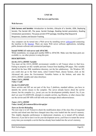 Web Technologies Page 81
Web Servers and Servlets: Introduction to Servlets, Lifecycle of a Servlet, JSDK, Deploying
Servlet, The Servlet API, The javax. Servlet Package, Reading Servlet parameters, Reading
Initialization parameters. The javax.servlet HTTP package, Handling Http Request &
Responses, Cookies and Session Tracking.
UNIT III
Web Servers and Servlets
Web Servers:
Any computer can be turned into a Web server by installing server softwareand connecting
the machine to the Internet. There are many Web server software applications, including
public domain software and commercial packages.
Install TOMCAT web server and APACHE.
While installation, we assign port number 8080 to APACHE. Make sure that these ports are
available i.e., no other process is using this port.
DESCRIPTION:
Set the JAVA_HOME Variable
You must set the JAVA_HOME environment variable to tell Tomcat where to find Java.
Failing to properly set this variable prevents Tomcat from handling JSP pages. This variable
should list the base JDK installation directory, not the bin subdirectory. On Windows XP,
you could also go to the Start menu, select Control Panel, choose System, click on the
Advanced tab, press the Environment Variables button at the bottom, and enter the
JAVA_HOME variable and value directlyas:
Name: JAVA_HOME
Value: C:jdk
Set the CLASSPATH
Since servlets and JSP are not part of the Java 2 platform, standard edition, you have to
identify the servlet classes to the compiler. The server already knows about the servlet
classes, but the compiler (i.e., javac) you use for development probably doesn't. So, if you
don't set your CLASSPATH, attempts to compile servlets, tag libraries, or other classes that
use the servlet and JSP APIs will fail with error messages about unknownclasses.
Name: JAVA_HOME
Value: install_dir/common/lib/servlet-api.jar
Turn on Servlet Reloading
The next step is to tell Tomcat to check the modification dates of the class files of requested
servlets and reload ones that have changed since they were loaded into the server's memory.
This slightly degrades performance in deployment situations, so is turned off by default.
However, if you fail to turn it on for your development server, you'll have to restart the server
every time you recompile a servlet that has already been loaded into the server's memory.
 