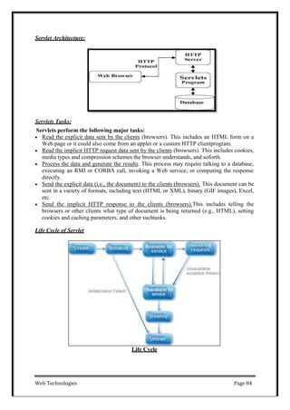 Web Technologies Page 84
Servlet Architecture:
Servlets Tasks:
Servlets perform the following major tasks:
 Read the explicit data sent by the clients (browsers). This includes an HTML form on a
Web page or it could also come from an applet or a custom HTTP clientprogram.
 Read the implicit HTTP request data sent by the clients (browsers). This includes cookies,
media types and compression schemes the browser understands, and soforth.
 Process the data and generate the results. This process may require talking to a database,
executing an RMI or CORBA call, invoking a Web service, or computing the response
directly.
 Send the explicit data (i.e., the document) to the clients (browsers). This document can be
sent in a variety of formats, including text (HTML or XML), binary (GIF images), Excel,
etc.
 Send the implicit HTTP response to the clients (browsers).This includes telling the
browsers or other clients what type of document is being returned (e.g., HTML), setting
cookies and caching parameters, and other suchtasks.
Life Cycle of Servlet
Life Cycle
 