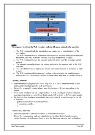 Web Technologies Page 85
Steps:
The sequence in which the Web container calls the life cycle methods of a servlet is:
1. The Web container loads the servlet class and creates one or more instances of the
servletclass.
2. The Web container invokes init() method of the servlet instance during initialization of
the servlet. The init() method is invoked only once in the servlet lifecycle.
3. The Web container invokes the service() method to allow a servlet to process a client
request.
4. The service() method processes the request and returns the response back to the Web
container.
5. The servlet then waits to receive and process subsequent requests as explained in steps
3 and4.
6. The Web container calls the destroy() method before removing the servlet instance
from the service. The destroy() method is also invoked only once in a servlet lifecycle.
The init() method :
 The init method is designed to be called only once. It is called when the servlet is first
created, and not called again for each userrequest.
 The servlet is normally created when a user first invokes a URL corresponding to the
servlet.
 When a user invokes a servlet, a single instance of each servlet gets created, with each
user request resulting in a new thread that is handed off to doGet or doPost asappropriate.
 The init() method simply creates or loads some data that will be used throughout the life
of theservlet.
publicvoidinit()throwsServletException{
// Initialization code...
}
The service() method :
 The service() method is the main method to perform the actualtask.
 The servlet container (i.e. web server) calls the service() method to handle requests
coming from the client( browsers) and to write the formatted response back to theclient.
 