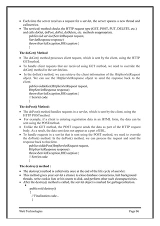 Web Technologies Page 86
 Each time the server receives a request for a servlet, the server spawns a new thread and
callsservice.
 The service() method checks the HTTP request type (GET, POST, PUT, DELETE, etc.)
and calls doGet, doPost, doPut, doDelete, etc. methods asappropriate.
publicvoid service(ServletRequest request,
ServletResponse response)
throwsServletException,IOException{
}
The doGet() Method
 The doGet() method processes client request, which is sent by the client, using the HTTP
GETmethod.
 To handle client requests that are received using GET method, we need to override the
doGet() method in the servletclass.
 In the doGet() method, we can retrieve the client information of the HttpServletRequest
object. We can use the HttpServletResponse object to send the response back to the
client.
publicvoiddoGet(HttpServletRequest request,
HttpServletResponse response)
throwsServletException,IOException{
// Servlet code
}
The doPost() Method:
 The doPost() method handles requests in a servlet, which is sent by the client, using the
HTTP POSTmethod.
 For example, if a client is entering registration data in an HTML form, the data can be
sent using the POSTmethod.
 Unlike the GET method, the POST request sends the data as part of the HTTP request
body. As a result, the data sent does not appear as a part ofURL.
 To handle requests in a servlet that is sent using the POST method, we need to override
the doPost() method. In the doPost() method, we can process the request and send the
response back to theclient.
publicvoiddoPost(HttpServletRequest request,
HttpServletResponse response)
throwsServletException,IOException{
// Servlet code
}
The destroy() method :
 The destroy() method is called only once at the end of the life cycle of aservlet.
 This method gives your servlet a chance to close database connections, halt background
threads, write cookie lists or hit counts to disk, and perform other such cleanupactivities.
 After the destroy() method is called, the servlet object is marked for garbagecollection.

publicvoid destroy()
{
// Finalization code...
}
 