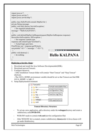 Web Technologies Page 87
Deploying a Servlet- Steps:
1. Download and install the Java Software Developmentkit(SDK).
2. Download aserver(Tomcat).
3. Configure theserver
- After installation Tomcat folder will contain ―Start Tomcat‖ and ―Stop Tomcat‖
shortcuts.
- The JAVA_HOME environment variable should be set so that Tomcat can find JDK
JAVA_HOME =c:jdk1.5
4. Setup deploymentenvironment
Tomcat Directory Structure
- To set up a new application, add a directory under the webappsdirectory and create a
subdirectory calledWEB-INF.
- WEB-INF needs to contain web.xml (servlet configuration file)
- After WEB-INF dir is created, create a subdirectory classesunder it.Java classes will
go under thisdirectory.
import java.io.*;
import javax.servlet.*;
import javax.servlet.http.*;
public class HelloWorld extends HttpServlet {
private String message;
public void init() throws ServletException{
// Do required initialization
message = "Hello KALPANA";
}
public void doGet(HttpServletRequestrequest,HttpServletResponse response)
throwsServletException, IOException {
// Set response content type
response.setContentType("text/html");
// Actual logic goes here.
PrintWriter out = response.getWriter();
out.println("<h1>" + message + "</h1>");
}
public void destroy() {
// do nothing.
}
}
 