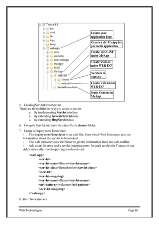 Web Technologies Page 88
5. CreatingServletDemoServlet
There are three different ways to create a servlet.
a. By implementing Servletinterface
b. By extending GenericServletclass
c. By extending HttpServletclass
6. Compile Servlet and save the class file in classes folder.
7. Create a Deployment Descriptor
- The deployment descriptor is an xml file, from which Web Container gets the
information about the servlet to beinvoked.
- The web container uses the Parser to get the information from the web.xmlfile.
- Add a servlet entry and a servlet-mapping entry for each servlet for Tomcat to run.
Add entries after <web-app> tag insideweb.xml
<web-app>
<servlet>
<servlet-name>Demo</servlet-name>
<servlet-class>DemoServlet</servlet-class>
</servlet>
<servlet-mapping>
<servlet-name>Demo</servlet-name>
<url-pattern>/welcome</url-pattern>
</servlet-mapping>
</web-app>
8. Start Tomcatserver
 