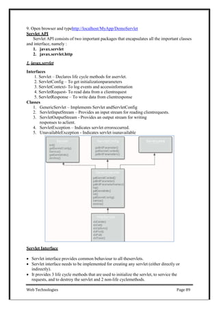Web Technologies Page 89
9. Open browser and typehttp://localhost/MyApp/DemoServlet
Servlet API
Servlet API consists of two important packages that encapsulates all the important classes
and interface, namely :
1. javax.servlet
2. javax.servlet.http
1. javax.servlet
Interfaces
1. Servlet – Declares life cycle methods for aservlet.
2. ServletConfig – To get initializationparameters
3. ServletContext- To log events and accessinformation
4. ServletRequest- To read data from a clientrequest
5. ServletResponse – To write data from clientresponse
Classes
1. GenericServlet – Implements Servlet andServletConfig
2. ServletInputStream – Provides an input stream for reading clientrequests.
3. ServletOutputStream - Provides an output stream for writing
responses to aclient.
4. ServletException – Indicates servlet erroroccurred.
5. UnavailableException - Indicates servlet isunavailable
Servlet Interface
 Servlet interface provides common behaviour to all theservlets.
 Servlet interface needs to be implemented for creating any servlet (either directly or
indirectly).
 It provides 3 life cycle methods that are used to initialize the servlet, to service the
requests, and to destroy the servlet and 2 non-life cyclemethods.
 