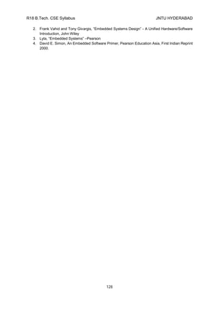 R18 B.Tech. CSE Syllabus JNTU HYDERABAD
128
2. Frank Vahid and Tony Givargis, “Embedded Systems Design” - A Unified Hardware/Software
Introduction, John Wiley
3. Lyla, “Embedded Systems” –Pearson
4. David E. Simon, An Embedded Software Primer, Pearson Education Asia, First Indian Reprint
2000.
 