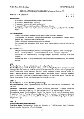 R18 B.Tech. CSE Syllabus JNTU HYDERABAD
129
CS713PE: ARTIFICIAL INTELLIGENCE (Professional Elective - IV)
IV Year B.Tech. CSE I -Sem L T P C
3 0 0 3
Prerequisites:
1. A course on “Computer Programming and Data Structures”
2. A course on “Advanced Data Structures”
3. A course on “Design and Analysis of Algorithms”
4. A course on “Mathematical Foundations of Computer Science”
5. Some background in linear algebra, data structures and algorithms, and probability will all be
helpful
Course Objectives:
 To learn the distinction between optimal reasoning Vs. human like reasoning
 To understand the concepts of state space representation, exhaustive search, heuristic search
together with the time and space complexities.
 To learn different knowledge representation techniques.
 To understand the applications of AI, namely game playing, theorem proving, and machine
learning.
Course Outcomes:
 Ability to formulate an efficient problem space for a problem expressed in natural language.
 Select a search algorithm for a problem and estimate its time and space complexities.
 Possess the skill for representing knowledge using the appropriate technique for a given
problem.
 Possess the ability to apply AI techniques to solve problems of game playing, and machine
learning.
UNIT - I
Problem Solving by Search-I: Introduction to AI, Intelligent Agents
Problem Solving by Search –II: Problem-Solving Agents, Searching for Solutions, Uninformed Search
Strategies: Breadth-first search, Uniform cost search, Depth-first search, Iterative deepening Depth-first
search, Bidirectional search, Informed (Heuristic) Search Strategies: Greedy best-first search, A*
search, Heuristic Functions, Beyond Classical Search: Hill-climbing search, Simulated annealing
search, Local Search in Continuous Spaces, Searching with Non-Deterministic Actions, Searching wih
Partial Observations, Online Search Agents and Unknown Environment .
UNIT - II
Problem Solving by Search-II and Propositional Logic
Adversarial Search: Games, Optimal Decisions in Games, Alpha–Beta Pruning, Imperfect Real-Time
Decisions.
Constraint Satisfaction Problems: Defining Constraint Satisfaction Problems, Constraint
Propagation, Backtracking Search for CSPs, Local Search for CSPs, The Structure of Problems.
Propositional Logic: Knowledge-Based Agents, The Wumpus World, Logic, Propositional Logic,
Propositional Theorem Proving: Inference and proofs, Proof by resolution, Horn clauses and definite
clauses, Forward and backward chaining, Effective Propositional Model Checking, Agents Based on
Propositional Logic.
UNIT - III
Logic and Knowledge Representation
First-Order Logic: Representation, Syntax and Semantics of First-Order Logic, Using First-Order
Logic, Knowledge Engineering in First-Order Logic.
 