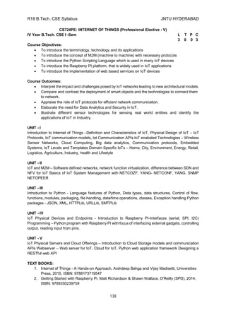 R18 B.Tech. CSE Syllabus JNTU HYDERABAD
138
CS724PE: INTERNET OF THINGS (Professional Elective - V)
IV Year B.Tech. CSE I -Sem L T P C
3 0 0 3
Course Objectives:
 To introduce the terminology, technology and its applications
 To introduce the concept of M2M (machine to machine) with necessary protocols
 To introduce the Python Scripting Language which is used in many IoT devices
 To introduce the Raspberry PI platform, that is widely used in IoT applications
 To introduce the implementation of web based services on IoT devices
Course Outcomes:
 Interpret the impact and challenges posed by IoT networks leading to new architectural models.
 Compare and contrast the deployment of smart objects and the technologies to connect them
to network.
 Appraise the role of IoT protocols for efficient network communication.
 Elaborate the need for Data Analytics and Security in IoT.
 Illustrate different sensor technologies for sensing real world entities and identify the
applications of IoT in Industry.
UNIT - I
Introduction to Internet of Things –Definition and Characteristics of IoT, Physical Design of IoT – IoT
Protocols, IoT communication models, Iot Communication APIs IoT enabaled Technologies – Wireless
Sensor Networks, Cloud Computing, Big data analytics, Communication protocols, Embedded
Systems, IoT Levels and Templates Domain Specific IoTs – Home, City, Environment, Energy, Retail,
Logistics, Agriculture, Industry, health and Lifestyle
UNIT - II
IoT and M2M – Software defined networks, network function virtualization, difference between SDN and
NFV for IoT Basics of IoT System Management with NETCOZF, YANG- NETCONF, YANG, SNMP
NETOPEER
UNIT - III
Introduction to Python - Language features of Python, Data types, data structures, Control of flow,
functions, modules, packaging, file handling, data/time operations, classes, Exception handling Python
packages - JSON, XML, HTTPLib, URLLib, SMTPLib
UNIT - IV
IoT Physical Devices and Endpoints - Introduction to Raspberry PI-Interfaces (serial, SPI, I2C)
Programming – Python program with Raspberry PI with focus of interfacing external gadgets, controlling
output, reading input from pins.
UNIT - V
IoT Physical Servers and Cloud Offerings – Introduction to Cloud Storage models and communication
APIs Webserver – Web server for IoT, Cloud for IoT, Python web application framework Designing a
RESTful web API
TEXT BOOKS:
1. Internet of Things - A Hands-on Approach, Arshdeep Bahga and Vijay Madisetti, Universities
Press, 2015, ISBN: 9788173719547
2. Getting Started with Raspberry Pi, Matt Richardson & Shawn Wallace, O'Reilly (SPD), 2014,
ISBN: 9789350239759
 