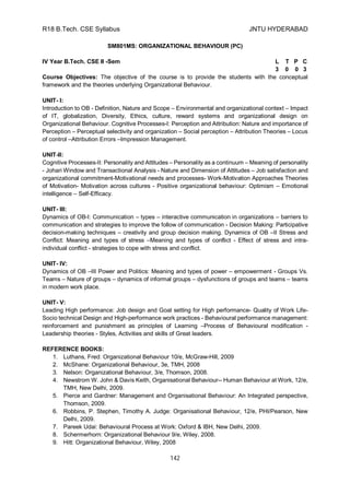 R18 B.Tech. CSE Syllabus JNTU HYDERABAD
142
SM801MS: ORGANIZATIONAL BEHAVIOUR (PC)
IV Year B.Tech. CSE II -Sem L T P C
3 0 0 3
Course Objectives: The objective of the course is to provide the students with the conceptual
framework and the theories underlying Organizational Behaviour.
UNIT- I:
Introduction to OB - Definition, Nature and Scope – Environmental and organizational context – Impact
of IT, globalization, Diversity, Ethics, culture, reward systems and organizational design on
Organizational Behaviour. Cognitive Processes-I: Perception and Attribution: Nature and importance of
Perception – Perceptual selectivity and organization – Social perception – Attribution Theories – Locus
of control –Attribution Errors –Impression Management.
UNIT-II:
Cognitive Processes-II: Personality and Attitudes – Personality as a continuum – Meaning of personality
- Johari Window and Transactional Analysis - Nature and Dimension of Attitudes – Job satisfaction and
organizational commitment-Motivational needs and processes- Work-Motivation Approaches Theories
of Motivation- Motivation across cultures - Positive organizational behaviour: Optimism – Emotional
intelligence – Self-Efficacy.
UNIT- III:
Dynamics of OB-I: Communication – types – interactive communication in organizations – barriers to
communication and strategies to improve the follow of communication - Decision Making: Participative
decision-making techniques – creativity and group decision making. Dynamics of OB –II Stress and
Conflict: Meaning and types of stress –Meaning and types of conflict - Effect of stress and intra-
individual conflict - strategies to cope with stress and conflict.
UNIT- IV:
Dynamics of OB –III Power and Politics: Meaning and types of power – empowerment - Groups Vs.
Teams – Nature of groups – dynamics of informal groups – dysfunctions of groups and teams – teams
in modern work place.
UNIT- V:
Leading High performance: Job design and Goal setting for High performance- Quality of Work Life-
Socio technical Design and High-performance work practices - Behavioural performance management:
reinforcement and punishment as principles of Learning –Process of Behavioural modification -
Leadership theories - Styles, Activities and skills of Great leaders.
REFERENCE BOOKS:
1. Luthans, Fred: Organizational Behaviour 10/e, McGraw-Hill, 2009
2. McShane: Organizational Behaviour, 3e, TMH, 2008
3. Nelson: Organizational Behaviour, 3/e, Thomson, 2008.
4. Newstrom W. John & Davis Keith, Organisational Behaviour-- Human Behaviour at Work, 12/e,
TMH, New Delhi, 2009.
5. Pierce and Gardner: Management and Organisational Behaviour: An Integrated perspective,
Thomson, 2009.
6. Robbins, P. Stephen, Timothy A. Judge: Organisational Behaviour, 12/e, PHI/Pearson, New
Delhi, 2009.
7. Pareek Udai: Behavioural Process at Work: Oxford & IBH, New Delhi, 2009.
8. Schermerhorn: Organizational Behaviour 9/e, Wiley, 2008.
9. Hitt: Organizational Behaviour, Wiley, 2008
 