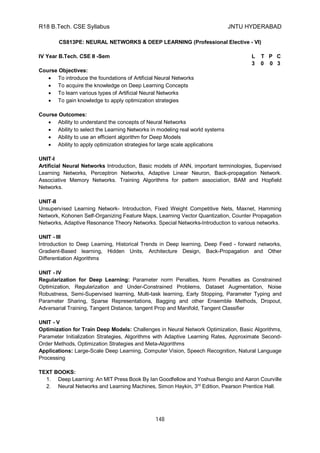 R18 B.Tech. CSE Syllabus JNTU HYDERABAD
148
CS813PE: NEURAL NETWORKS & DEEP LEARNING (Professional Elective - VI)
IV Year B.Tech. CSE II -Sem L T P C
3 0 0 3
Course Objectives:
 To introduce the foundations of Artificial Neural Networks
 To acquire the knowledge on Deep Learning Concepts
 To learn various types of Artificial Neural Networks
 To gain knowledge to apply optimization strategies
Course Outcomes:
 Ability to understand the concepts of Neural Networks
 Ability to select the Learning Networks in modeling real world systems
 Ability to use an efficient algorithm for Deep Models
 Ability to apply optimization strategies for large scale applications
UNIT-I
Artificial Neural Networks Introduction, Basic models of ANN, important terminologies, Supervised
Learning Networks, Perceptron Networks, Adaptive Linear Neuron, Back-propagation Network.
Associative Memory Networks. Training Algorithms for pattern association, BAM and Hopfield
Networks.
UNIT-II
Unsupervised Learning Network- Introduction, Fixed Weight Competitive Nets, Maxnet, Hamming
Network, Kohonen Self-Organizing Feature Maps, Learning Vector Quantization, Counter Propagation
Networks, Adaptive Resonance Theory Networks. Special Networks-Introduction to various networks.
UNIT - III
Introduction to Deep Learning, Historical Trends in Deep learning, Deep Feed - forward networks,
Gradient-Based learning, Hidden Units, Architecture Design, Back-Propagation and Other
Differentiation Algorithms
UNIT - IV
Regularization for Deep Learning: Parameter norm Penalties, Norm Penalties as Constrained
Optimization, Regularization and Under-Constrained Problems, Dataset Augmentation, Noise
Robustness, Semi-Supervised learning, Multi-task learning, Early Stopping, Parameter Typing and
Parameter Sharing, Sparse Representations, Bagging and other Ensemble Methods, Dropout,
Adversarial Training, Tangent Distance, tangent Prop and Manifold, Tangent Classifier
UNIT - V
Optimization for Train Deep Models: Challenges in Neural Network Optimization, Basic Algorithms,
Parameter Initialization Strategies, Algorithms with Adaptive Learning Rates, Approximate Second-
Order Methods, Optimization Strategies and Meta-Algorithms
Applications: Large-Scale Deep Learning, Computer Vision, Speech Recognition, Natural Language
Processing
TEXT BOOKS:
1. Deep Learning: An MIT Press Book By Ian Goodfellow and Yoshua Bengio and Aaron Courville
2. Neural Networks and Learning Machines, Simon Haykin, 3rd
Edition, Pearson Prentice Hall.
 