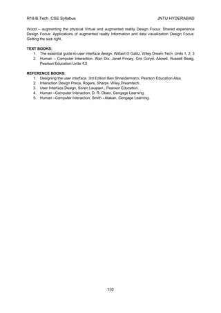 R18 B.Tech. CSE Syllabus JNTU HYDERABAD
150
Wood – augmenting the physical Virtual and augmented reality Design Focus: Shared experience
Design Focus: Applications of augmented reality Information and data visualization Design Focus:
Getting the size right.
TEXT BOOKS:
1. The essential guide to user interface design, Wilbert O Galitz, Wiley Dream Tech. Units 1, 2, 3
2. Human – Computer Interaction. Alan Dix, Janet Fincay, Gre Goryd, Abowd, Russell Bealg,
Pearson Education Units 4,5
REFERENCE BOOKS:
1. Designing the user interface. 3rd Edition Ben Shneidermann, Pearson Education Asia.
2. Interaction Design Prece, Rogers, Sharps. Wiley Dreamtech.
3. User Interface Design, Soren Lauesen , Pearson Education.
4. Human –Computer Interaction, D. R. Olsen, Cengage Learning.
5. Human –Computer Interaction, Smith - Atakan, Cengage Learning.
 