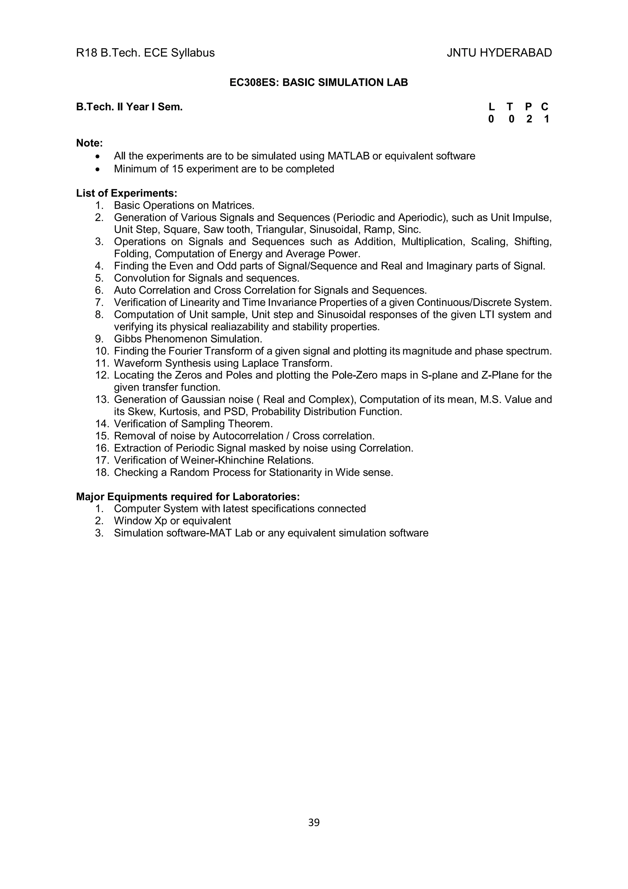 R18 B.Tech. ECE Syllabus JNTU HYDERABAD
39
EC308ES: BASIC SIMULATION LAB
B.Tech. II Year I Sem. L T P C
0 0 2 1
Note:
 All the experiments are to be simulated using MATLAB or equivalent software
 Minimum of 15 experiment are to be completed
List of Experiments:
1. Basic Operations on Matrices.
2. Generation of Various Signals and Sequences (Periodic and Aperiodic), such as Unit Impulse,
Unit Step, Square, Saw tooth, Triangular, Sinusoidal, Ramp, Sinc.
3. Operations on Signals and Sequences such as Addition, Multiplication, Scaling, Shifting,
Folding, Computation of Energy and Average Power.
4. Finding the Even and Odd parts of Signal/Sequence and Real and Imaginary parts of Signal.
5. Convolution for Signals and sequences.
6. Auto Correlation and Cross Correlation for Signals and Sequences.
7. Verification of Linearity and Time Invariance Properties of a given Continuous/Discrete System.
8. Computation of Unit sample, Unit step and Sinusoidal responses of the given LTI system and
verifying its physical realiazability and stability properties.
9. Gibbs Phenomenon Simulation.
10. Finding the Fourier Transform of a given signal and plotting its magnitude and phase spectrum.
11. Waveform Synthesis using Laplace Transform.
12. Locating the Zeros and Poles and plotting the Pole-Zero maps in S-plane and Z-Plane for the
given transfer function.
13. Generation of Gaussian noise ( Real and Complex), Computation of its mean, M.S. Value and
its Skew, Kurtosis, and PSD, Probability Distribution Function.
14. Verification of Sampling Theorem.
15. Removal of noise by Autocorrelation / Cross correlation.
16. Extraction of Periodic Signal masked by noise using Correlation.
17. Verification of Weiner-Khinchine Relations.
18. Checking a Random Process for Stationarity in Wide sense.
Major Equipments required for Laboratories:
1. Computer System with latest specifications connected
2. Window Xp or equivalent
3. Simulation software-MAT Lab or any equivalent simulation software
 