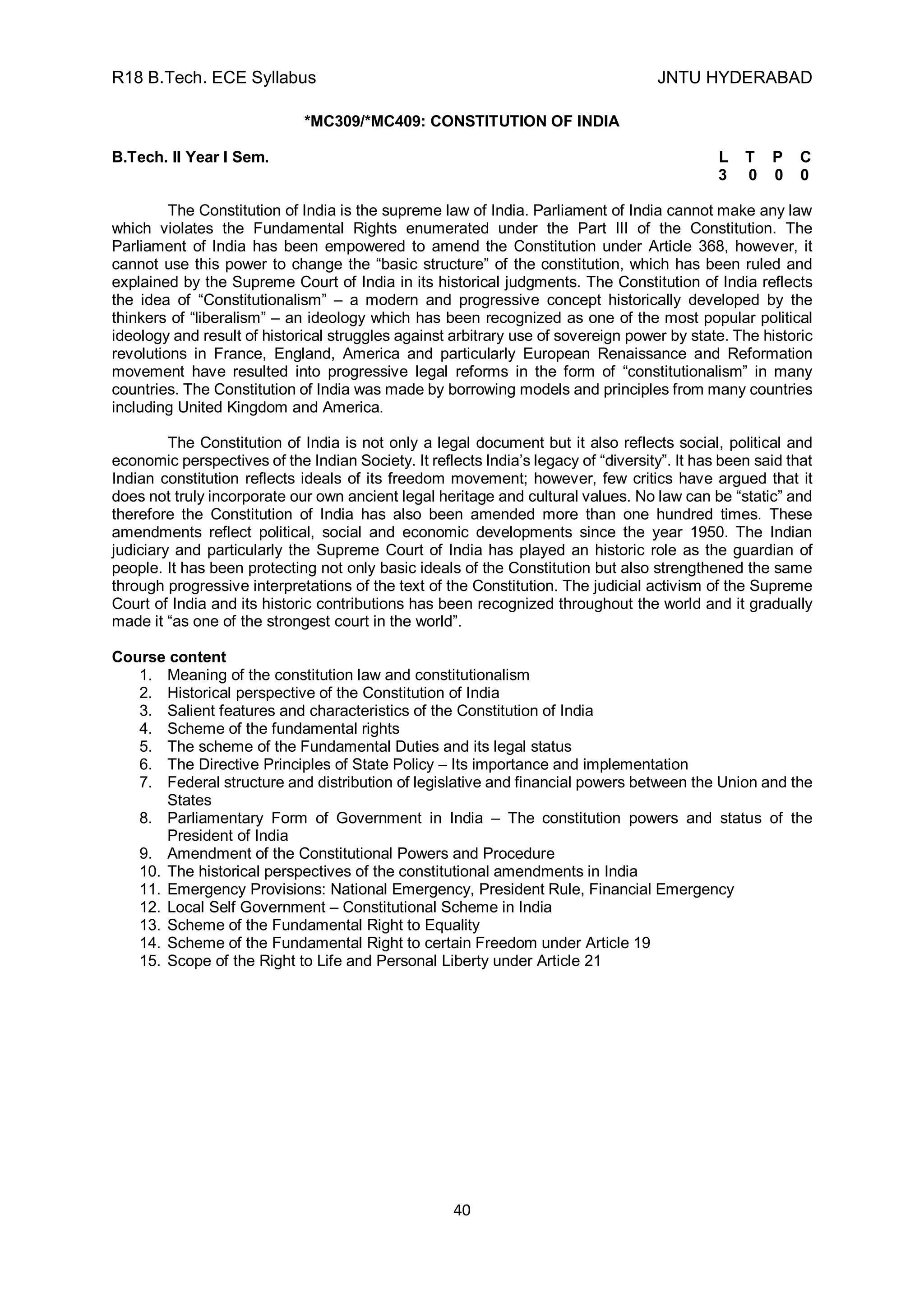 R18 B.Tech. ECE Syllabus JNTU HYDERABAD
40
*MC309/*MC409: CONSTITUTION OF INDIA
B.Tech. II Year I Sem. L T P C
3 0 0 0
The Constitution of India is the supreme law of India. Parliament of India cannot make any law
which violates the Fundamental Rights enumerated under the Part III of the Constitution. The
Parliament of India has been empowered to amend the Constitution under Article 368, however, it
cannot use this power to change the “basic structure” of the constitution, which has been ruled and
explained by the Supreme Court of India in its historical judgments. The Constitution of India reflects
the idea of “Constitutionalism” – a modern and progressive concept historically developed by the
thinkers of “liberalism” – an ideology which has been recognized as one of the most popular political
ideology and result of historical struggles against arbitrary use of sovereign power by state. The historic
revolutions in France, England, America and particularly European Renaissance and Reformation
movement have resulted into progressive legal reforms in the form of “constitutionalism” in many
countries. The Constitution of India was made by borrowing models and principles from many countries
including United Kingdom and America.
The Constitution of India is not only a legal document but it also reflects social, political and
economic perspectives of the Indian Society. It reflects India’s legacy of “diversity”. It has been said that
Indian constitution reflects ideals of its freedom movement; however, few critics have argued that it
does not truly incorporate our own ancient legal heritage and cultural values. No law can be “static” and
therefore the Constitution of India has also been amended more than one hundred times. These
amendments reflect political, social and economic developments since the year 1950. The Indian
judiciary and particularly the Supreme Court of India has played an historic role as the guardian of
people. It has been protecting not only basic ideals of the Constitution but also strengthened the same
through progressive interpretations of the text of the Constitution. The judicial activism of the Supreme
Court of India and its historic contributions has been recognized throughout the world and it gradually
made it “as one of the strongest court in the world”.
Course content
1. Meaning of the constitution law and constitutionalism
2. Historical perspective of the Constitution of India
3. Salient features and characteristics of the Constitution of India
4. Scheme of the fundamental rights
5. The scheme of the Fundamental Duties and its legal status
6. The Directive Principles of State Policy – Its importance and implementation
7. Federal structure and distribution of legislative and financial powers between the Union and the
States
8. Parliamentary Form of Government in India – The constitution powers and status of the
President of India
9. Amendment of the Constitutional Powers and Procedure
10. The historical perspectives of the constitutional amendments in India
11. Emergency Provisions: National Emergency, President Rule, Financial Emergency
12. Local Self Government – Constitutional Scheme in India
13. Scheme of the Fundamental Right to Equality
14. Scheme of the Fundamental Right to certain Freedom under Article 19
15. Scope of the Right to Life and Personal Liberty under Article 21
 