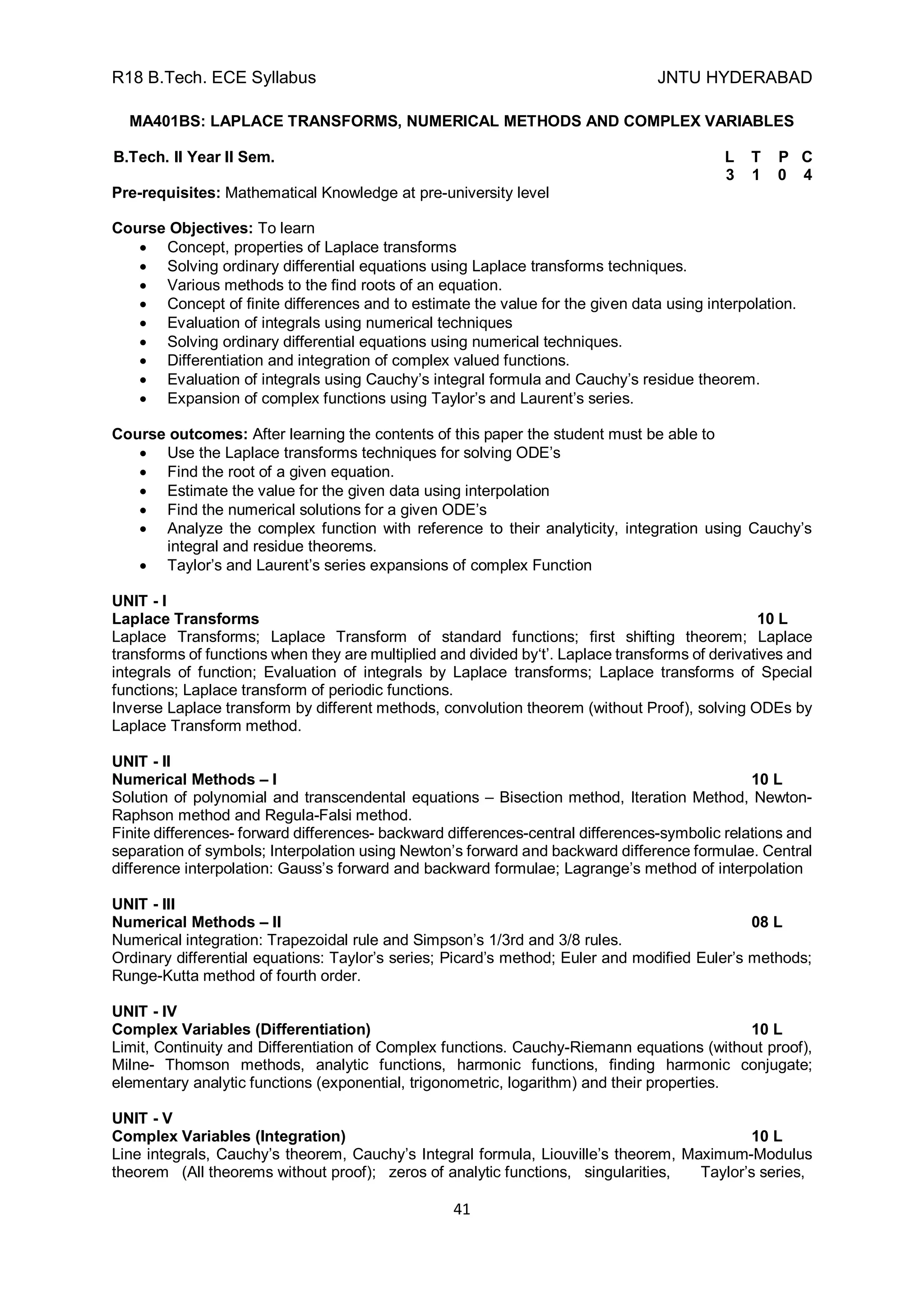 R18 B.Tech. ECE Syllabus JNTU HYDERABAD
41
MA401BS: LAPLACE TRANSFORMS, NUMERICAL METHODS AND COMPLEX VARIABLES
B.Tech. II Year II Sem. L T P C
3 1 0 4
Pre-requisites: Mathematical Knowledge at pre-university level
Course Objectives: To learn
 Concept, properties of Laplace transforms
 Solving ordinary differential equations using Laplace transforms techniques.
 Various methods to the find roots of an equation.
 Concept of finite differences and to estimate the value for the given data using interpolation.
 Evaluation of integrals using numerical techniques
 Solving ordinary differential equations using numerical techniques.
 Differentiation and integration of complex valued functions.
 Evaluation of integrals using Cauchy’s integral formula and Cauchy’s residue theorem.
 Expansion of complex functions using Taylor’s and Laurent’s series.
Course outcomes: After learning the contents of this paper the student must be able to
 Use the Laplace transforms techniques for solving ODE’s
 Find the root of a given equation.
 Estimate the value for the given data using interpolation
 Find the numerical solutions for a given ODE’s
 Analyze the complex function with reference to their analyticity, integration using Cauchy’s
integral and residue theorems.
 Taylor’s and Laurent’s series expansions of complex Function
UNIT - I
Laplace Transforms 10 L
Laplace Transforms; Laplace Transform of standard functions; first shifting theorem; Laplace
transforms of functions when they are multiplied and divided by‘t’. Laplace transforms of derivatives and
integrals of function; Evaluation of integrals by Laplace transforms; Laplace transforms of Special
functions; Laplace transform of periodic functions.
Inverse Laplace transform by different methods, convolution theorem (without Proof), solving ODEs by
Laplace Transform method.
UNIT - II
Numerical Methods – I 10 L
Solution of polynomial and transcendental equations – Bisection method, Iteration Method, Newton-
Raphson method and Regula-Falsi method.
Finite differences- forward differences- backward differences-central differences-symbolic relations and
separation of symbols; Interpolation using Newton’s forward and backward difference formulae. Central
difference interpolation: Gauss’s forward and backward formulae; Lagrange’s method of interpolation
UNIT - III
Numerical Methods – II 08 L
Numerical integration: Trapezoidal rule and Simpson’s 1/3rd and 3/8 rules.
Ordinary differential equations: Taylor’s series; Picard’s method; Euler and modified Euler’s methods;
Runge-Kutta method of fourth order.
UNIT - IV
Complex Variables (Differentiation) 10 L
Limit, Continuity and Differentiation of Complex functions. Cauchy-Riemann equations (without proof),
Milne- Thomson methods, analytic functions, harmonic functions, finding harmonic conjugate;
elementary analytic functions (exponential, trigonometric, logarithm) and their properties.
UNIT - V
Complex Variables (Integration) 10 L
Line integrals, Cauchy’s theorem, Cauchy’s Integral formula, Liouville’s theorem, Maximum-Modulus
theorem (All theorems without proof); zeros of analytic functions, singularities, Taylor’s series,
 