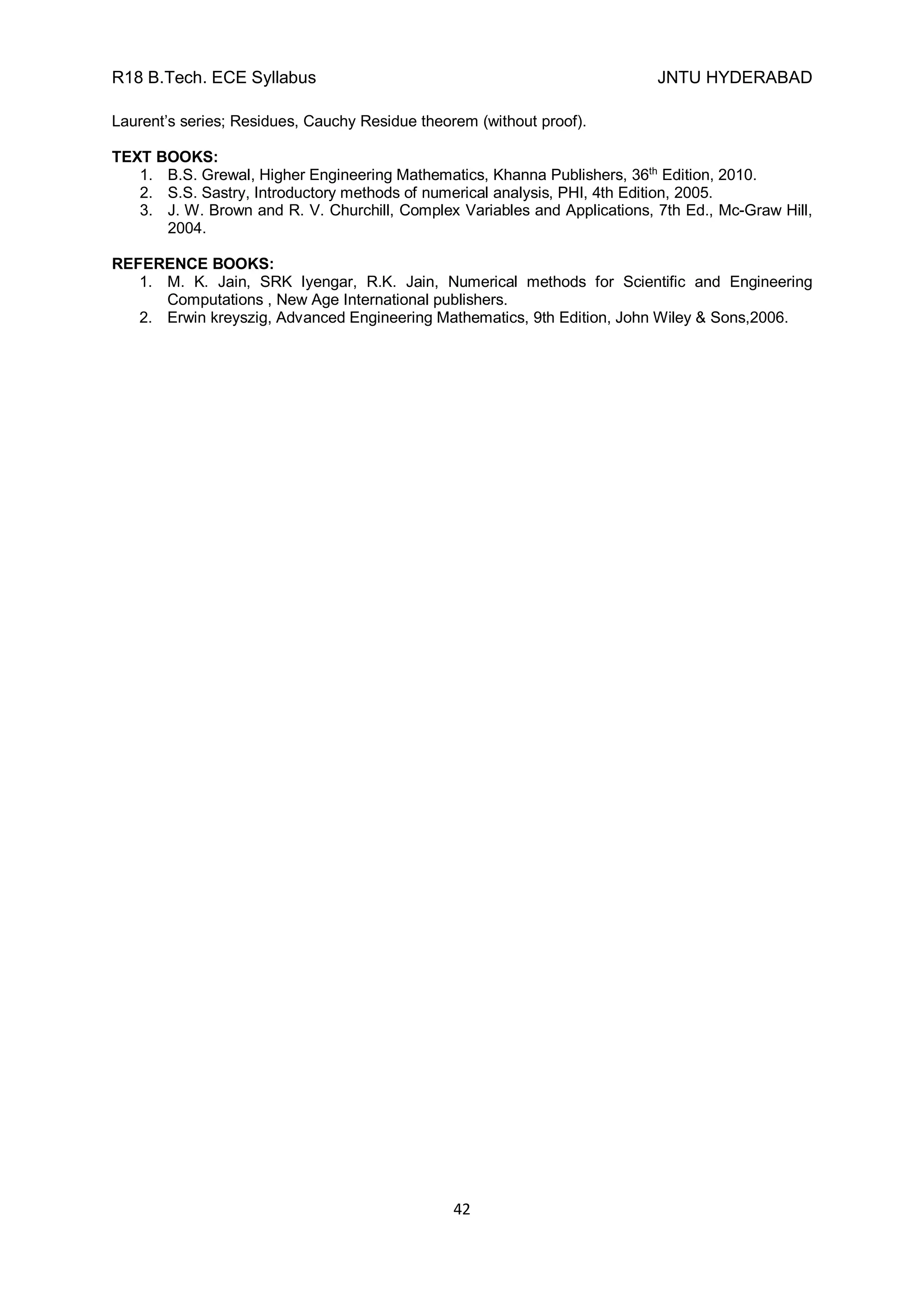 R18 B.Tech. ECE Syllabus JNTU HYDERABAD
42
Laurent’s series; Residues, Cauchy Residue theorem (without proof).
TEXT BOOKS:
1. B.S. Grewal, Higher Engineering Mathematics, Khanna Publishers, 36th
Edition, 2010.
2. S.S. Sastry, Introductory methods of numerical analysis, PHI, 4th Edition, 2005.
3. J. W. Brown and R. V. Churchill, Complex Variables and Applications, 7th Ed., Mc-Graw Hill,
2004.
REFERENCE BOOKS:
1. M. K. Jain, SRK Iyengar, R.K. Jain, Numerical methods for Scientific and Engineering
Computations , New Age International publishers.
2. Erwin kreyszig, Advanced Engineering Mathematics, 9th Edition, John Wiley & Sons,2006.
 