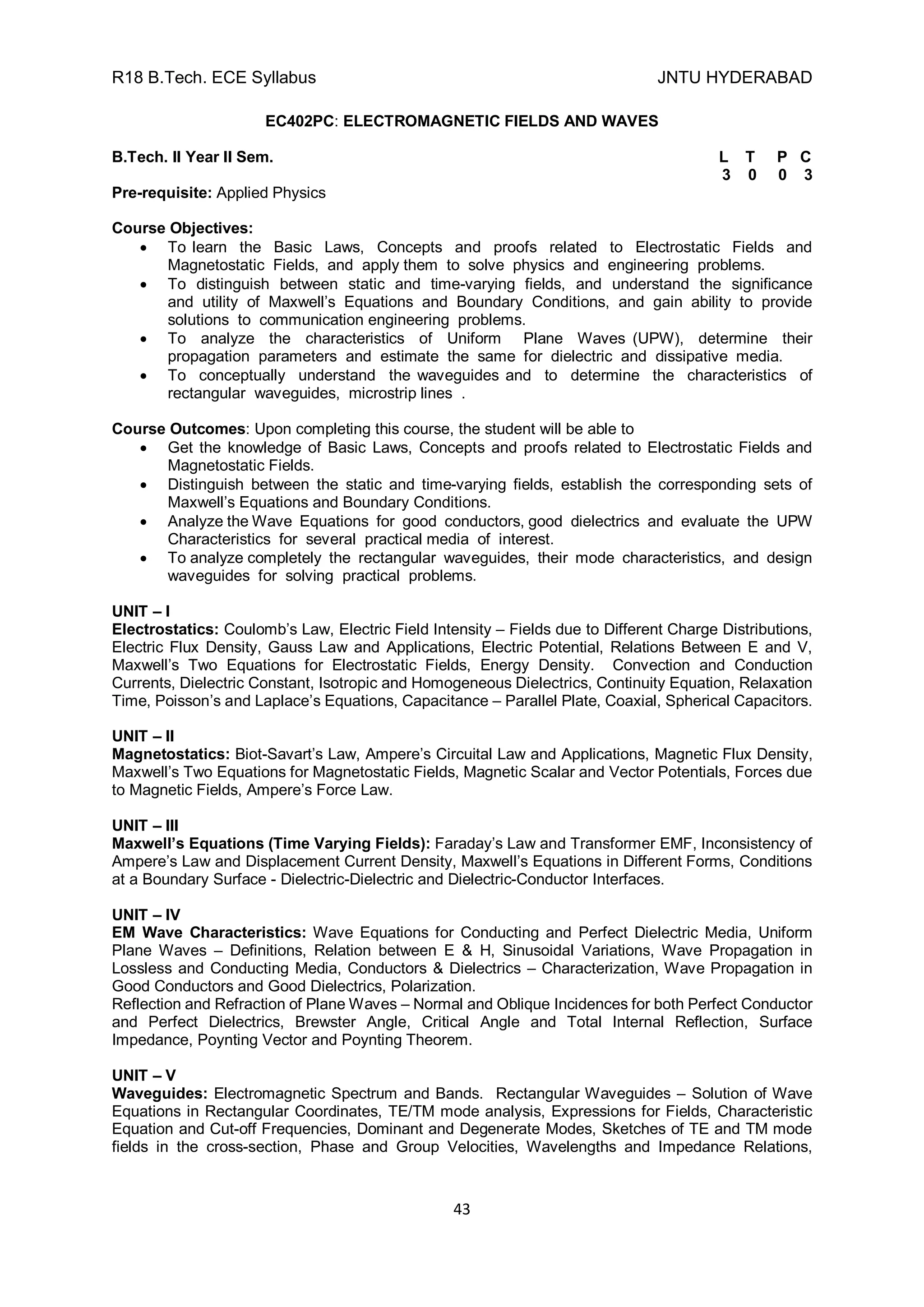 R18 B.Tech. ECE Syllabus JNTU HYDERABAD
43
EC402PC: ELECTROMAGNETIC FIELDS AND WAVES
B.Tech. II Year II Sem. L T P C
3 0 0 3
Pre-requisite: Applied Physics
Course Objectives:
 To learn the Basic Laws, Concepts and proofs related to Electrostatic Fields and
Magnetostatic Fields, and apply them to solve physics and engineering problems.
 To distinguish between static and time-varying fields, and understand the significance
and utility of Maxwell’s Equations and Boundary Conditions, and gain ability to provide
solutions to communication engineering problems.
 To analyze the characteristics of Uniform Plane Waves (UPW), determine their
propagation parameters and estimate the same for dielectric and dissipative media.
 To conceptually understand the waveguides and to determine the characteristics of
rectangular waveguides, microstrip lines .
Course Outcomes: Upon completing this course, the student will be able to
 Get the knowledge of Basic Laws, Concepts and proofs related to Electrostatic Fields and
Magnetostatic Fields.
 Distinguish between the static and time-varying fields, establish the corresponding sets of
Maxwell’s Equations and Boundary Conditions.
 Analyze the Wave Equations for good conductors, good dielectrics and evaluate the UPW
Characteristics for several practical media of interest.
 To analyze completely the rectangular waveguides, their mode characteristics, and design
waveguides for solving practical problems.
UNIT – I
Electrostatics: Coulomb’s Law, Electric Field Intensity – Fields due to Different Charge Distributions,
Electric Flux Density, Gauss Law and Applications, Electric Potential, Relations Between E and V,
Maxwell’s Two Equations for Electrostatic Fields, Energy Density. Convection and Conduction
Currents, Dielectric Constant, Isotropic and Homogeneous Dielectrics, Continuity Equation, Relaxation
Time, Poisson’s and Laplace’s Equations, Capacitance – Parallel Plate, Coaxial, Spherical Capacitors.
UNIT – II
Magnetostatics: Biot-Savart’s Law, Ampere’s Circuital Law and Applications, Magnetic Flux Density,
Maxwell’s Two Equations for Magnetostatic Fields, Magnetic Scalar and Vector Potentials, Forces due
to Magnetic Fields, Ampere’s Force Law.
UNIT – III
Maxwell’s Equations (Time Varying Fields): Faraday’s Law and Transformer EMF, Inconsistency of
Ampere’s Law and Displacement Current Density, Maxwell’s Equations in Different Forms, Conditions
at a Boundary Surface - Dielectric-Dielectric and Dielectric-Conductor Interfaces.
UNIT – IV
EM Wave Characteristics: Wave Equations for Conducting and Perfect Dielectric Media, Uniform
Plane Waves – Definitions, Relation between E & H, Sinusoidal Variations, Wave Propagation in
Lossless and Conducting Media, Conductors & Dielectrics – Characterization, Wave Propagation in
Good Conductors and Good Dielectrics, Polarization.
Reflection and Refraction of Plane Waves – Normal and Oblique Incidences for both Perfect Conductor
and Perfect Dielectrics, Brewster Angle, Critical Angle and Total Internal Reflection, Surface
Impedance, Poynting Vector and Poynting Theorem.
UNIT – V
Waveguides: Electromagnetic Spectrum and Bands. Rectangular Waveguides – Solution of Wave
Equations in Rectangular Coordinates, TE/TM mode analysis, Expressions for Fields, Characteristic
Equation and Cut-off Frequencies, Dominant and Degenerate Modes, Sketches of TE and TM mode
fields in the cross-section, Phase and Group Velocities, Wavelengths and Impedance Relations,
 