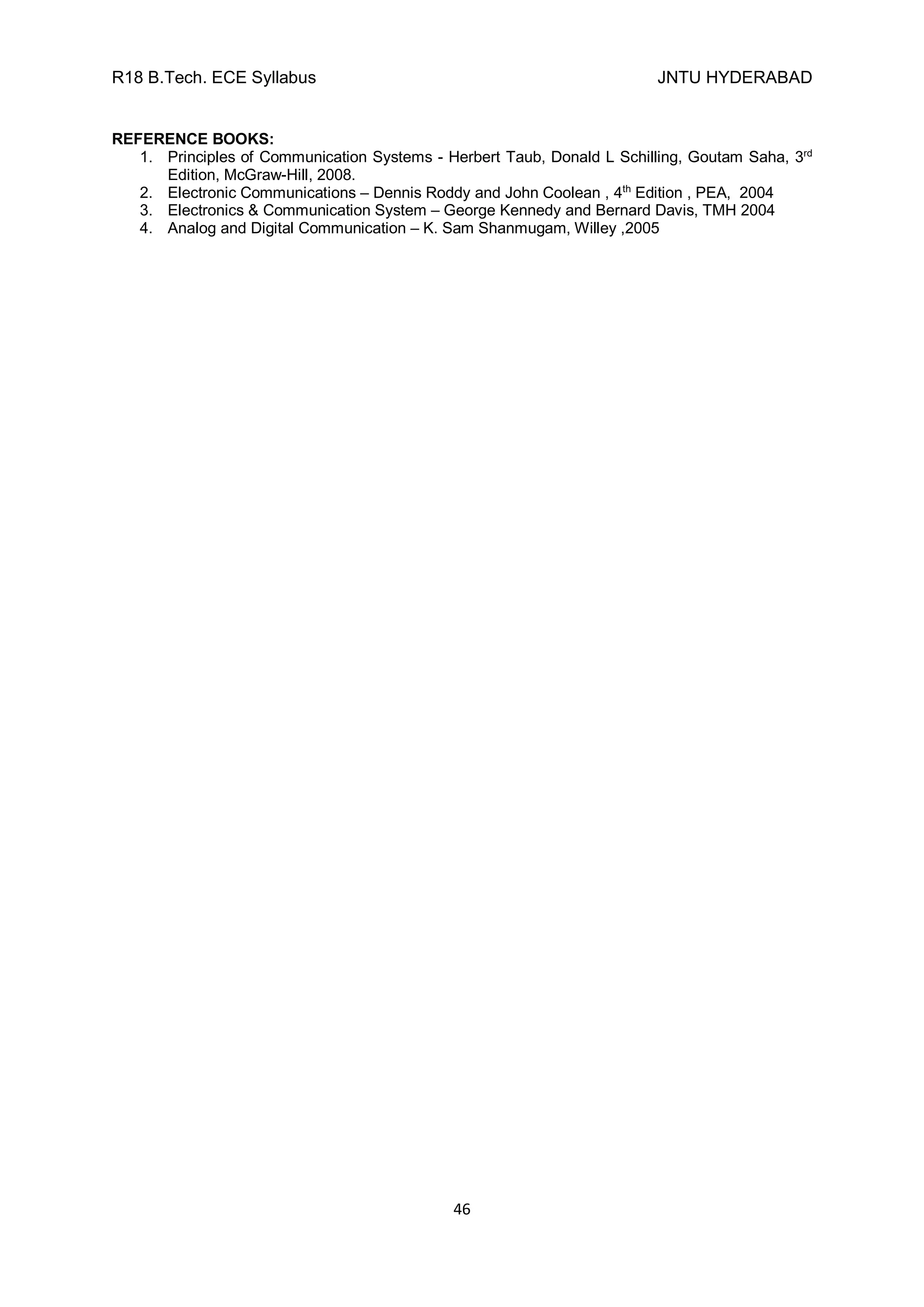 R18 B.Tech. ECE Syllabus JNTU HYDERABAD
46
REFERENCE BOOKS:
1. Principles of Communication Systems - Herbert Taub, Donald L Schilling, Goutam Saha, 3rd
Edition, McGraw-Hill, 2008.
2. Electronic Communications – Dennis Roddy and John Coolean , 4th
Edition , PEA, 2004
3. Electronics & Communication System – George Kennedy and Bernard Davis, TMH 2004
4. Analog and Digital Communication – K. Sam Shanmugam, Willey ,2005
 