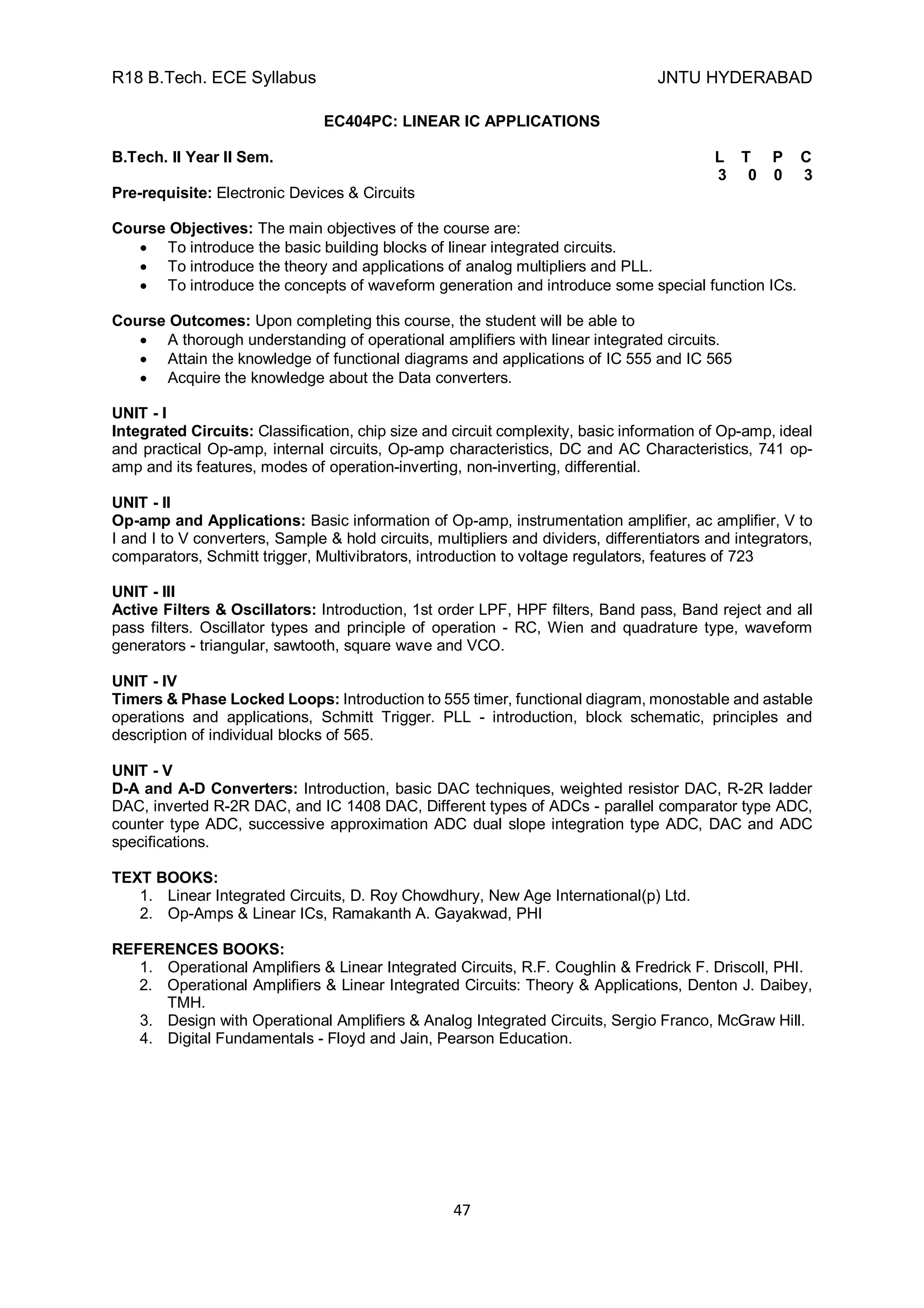 R18 B.Tech. ECE Syllabus JNTU HYDERABAD
47
EC404PC: LINEAR IC APPLICATIONS
B.Tech. II Year II Sem. L T P C
3 0 0 3
Pre-requisite: Electronic Devices & Circuits
Course Objectives: The main objectives of the course are:
 To introduce the basic building blocks of linear integrated circuits.
 To introduce the theory and applications of analog multipliers and PLL.
 To introduce the concepts of waveform generation and introduce some special function ICs.
Course Outcomes: Upon completing this course, the student will be able to
 A thorough understanding of operational amplifiers with linear integrated circuits.
 Attain the knowledge of functional diagrams and applications of IC 555 and IC 565
 Acquire the knowledge about the Data converters.
UNIT - I
Integrated Circuits: Classification, chip size and circuit complexity, basic information of Op-amp, ideal
and practical Op-amp, internal circuits, Op-amp characteristics, DC and AC Characteristics, 741 op-
amp and its features, modes of operation-inverting, non-inverting, differential.
UNIT - II
Op-amp and Applications: Basic information of Op-amp, instrumentation amplifier, ac amplifier, V to
I and I to V converters, Sample & hold circuits, multipliers and dividers, differentiators and integrators,
comparators, Schmitt trigger, Multivibrators, introduction to voltage regulators, features of 723
UNIT - III
Active Filters & Oscillators: Introduction, 1st order LPF, HPF filters, Band pass, Band reject and all
pass filters. Oscillator types and principle of operation - RC, Wien and quadrature type, waveform
generators - triangular, sawtooth, square wave and VCO.
UNIT - IV
Timers & Phase Locked Loops: Introduction to 555 timer, functional diagram, monostable and astable
operations and applications, Schmitt Trigger. PLL - introduction, block schematic, principles and
description of individual blocks of 565.
UNIT - V
D-A and A-D Converters: Introduction, basic DAC techniques, weighted resistor DAC, R-2R ladder
DAC, inverted R-2R DAC, and IC 1408 DAC, Different types of ADCs - parallel comparator type ADC,
counter type ADC, successive approximation ADC dual slope integration type ADC, DAC and ADC
specifications.
TEXT BOOKS:
1. Linear Integrated Circuits, D. Roy Chowdhury, New Age International(p) Ltd.
2. Op-Amps & Linear ICs, Ramakanth A. Gayakwad, PHI
REFERENCES BOOKS:
1. Operational Amplifiers & Linear Integrated Circuits, R.F. Coughlin & Fredrick F. Driscoll, PHI.
2. Operational Amplifiers & Linear Integrated Circuits: Theory & Applications, Denton J. Daibey,
TMH.
3. Design with Operational Amplifiers & Analog Integrated Circuits, Sergio Franco, McGraw Hill.
4. Digital Fundamentals - Floyd and Jain, Pearson Education.
 