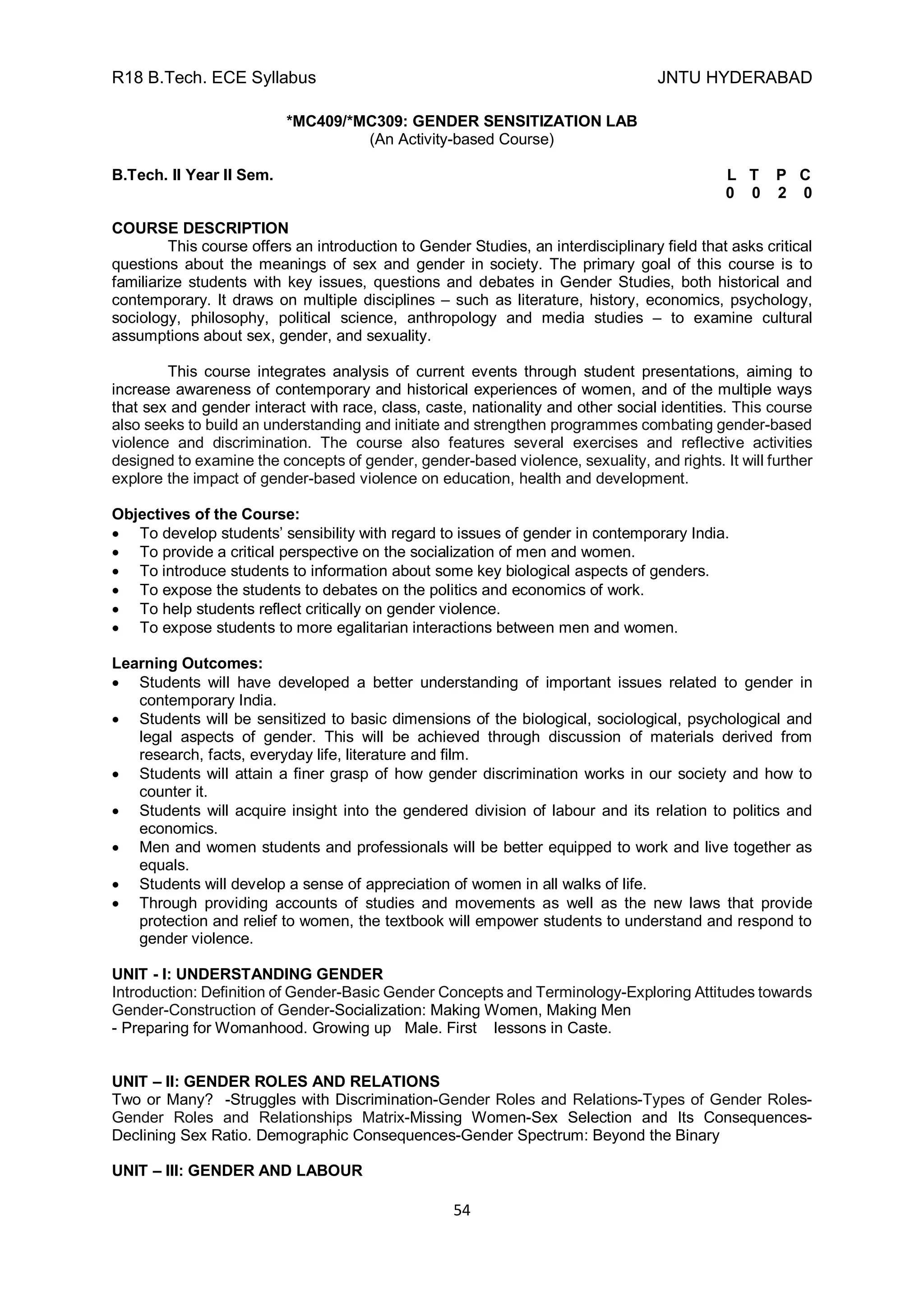 R18 B.Tech. ECE Syllabus JNTU HYDERABAD
54
*MC409/*MC309: GENDER SENSITIZATION LAB
(An Activity-based Course)
B.Tech. II Year II Sem. L T P C
0 0 2 0
COURSE DESCRIPTION
This course offers an introduction to Gender Studies, an interdisciplinary field that asks critical
questions about the meanings of sex and gender in society. The primary goal of this course is to
familiarize students with key issues, questions and debates in Gender Studies, both historical and
contemporary. It draws on multiple disciplines – such as literature, history, economics, psychology,
sociology, philosophy, political science, anthropology and media studies – to examine cultural
assumptions about sex, gender, and sexuality.
This course integrates analysis of current events through student presentations, aiming to
increase awareness of contemporary and historical experiences of women, and of the multiple ways
that sex and gender interact with race, class, caste, nationality and other social identities. This course
also seeks to build an understanding and initiate and strengthen programmes combating gender-based
violence and discrimination. The course also features several exercises and reflective activities
designed to examine the concepts of gender, gender-based violence, sexuality, and rights. It will further
explore the impact of gender-based violence on education, health and development.
Objectives of the Course:
 To develop students’ sensibility with regard to issues of gender in contemporary India.
 To provide a critical perspective on the socialization of men and women.
 To introduce students to information about some key biological aspects of genders.
 To expose the students to debates on the politics and economics of work.
 To help students reflect critically on gender violence.
 To expose students to more egalitarian interactions between men and women.
Learning Outcomes:
 Students will have developed a better understanding of important issues related to gender in
contemporary India.
 Students will be sensitized to basic dimensions of the biological, sociological, psychological and
legal aspects of gender. This will be achieved through discussion of materials derived from
research, facts, everyday life, literature and film.
 Students will attain a finer grasp of how gender discrimination works in our society and how to
counter it.
 Students will acquire insight into the gendered division of labour and its relation to politics and
economics.
 Men and women students and professionals will be better equipped to work and live together as
equals.
 Students will develop a sense of appreciation of women in all walks of life.
 Through providing accounts of studies and movements as well as the new laws that provide
protection and relief to women, the textbook will empower students to understand and respond to
gender violence.
UNIT - I: UNDERSTANDING GENDER
Introduction: Definition of Gender-Basic Gender Concepts and Terminology-Exploring Attitudes towards
Gender-Construction of Gender-Socialization: Making Women, Making Men
- Preparing for Womanhood. Growing up Male. First lessons in Caste.
UNIT – II: GENDER ROLES AND RELATIONS
Two or Many? -Struggles with Discrimination-Gender Roles and Relations-Types of Gender Roles-
Gender Roles and Relationships Matrix-Missing Women-Sex Selection and Its Consequences-
Declining Sex Ratio. Demographic Consequences-Gender Spectrum: Beyond the Binary
UNIT – III: GENDER AND LABOUR
 