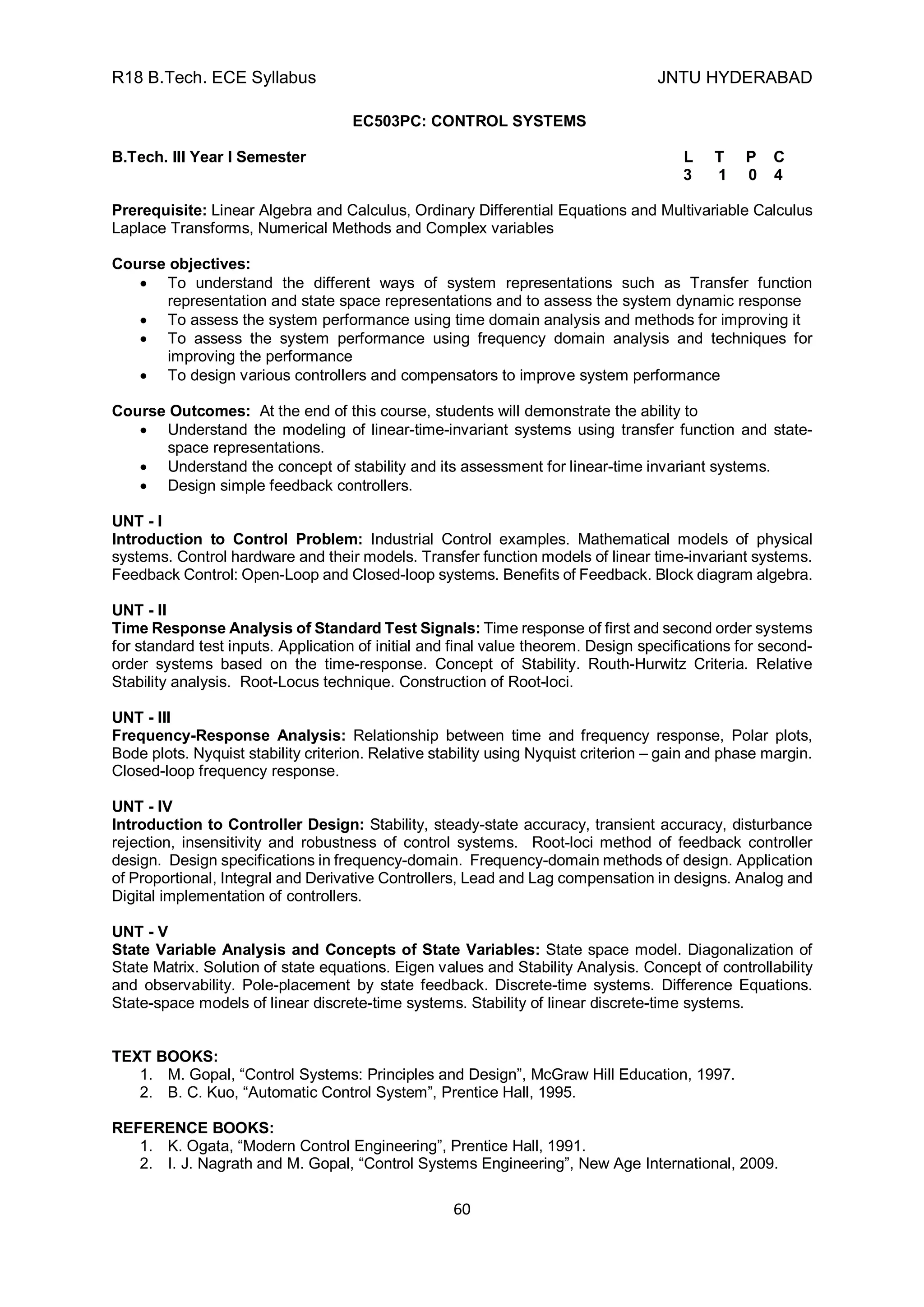 R18 B.Tech. ECE Syllabus JNTU HYDERABAD
60
EC503PC: CONTROL SYSTEMS
B.Tech. III Year I Semester L T P C
3 1 0 4
Prerequisite: Linear Algebra and Calculus, Ordinary Differential Equations and Multivariable Calculus
Laplace Transforms, Numerical Methods and Complex variables
Course objectives:
 To understand the different ways of system representations such as Transfer function
representation and state space representations and to assess the system dynamic response
 To assess the system performance using time domain analysis and methods for improving it
 To assess the system performance using frequency domain analysis and techniques for
improving the performance
 To design various controllers and compensators to improve system performance
Course Outcomes: At the end of this course, students will demonstrate the ability to
 Understand the modeling of linear-time-invariant systems using transfer function and state-
space representations.
 Understand the concept of stability and its assessment for linear-time invariant systems.
 Design simple feedback controllers.
UNT - I
Introduction to Control Problem: Industrial Control examples. Mathematical models of physical
systems. Control hardware and their models. Transfer function models of linear time-invariant systems.
Feedback Control: Open-Loop and Closed-loop systems. Benefits of Feedback. Block diagram algebra.
UNT - II
Time Response Analysis of Standard Test Signals: Time response of first and second order systems
for standard test inputs. Application of initial and final value theorem. Design specifications for second-
order systems based on the time-response. Concept of Stability. Routh-Hurwitz Criteria. Relative
Stability analysis. Root-Locus technique. Construction of Root-loci.
UNT - III
Frequency-Response Analysis: Relationship between time and frequency response, Polar plots,
Bode plots. Nyquist stability criterion. Relative stability using Nyquist criterion – gain and phase margin.
Closed-loop frequency response.
UNT - IV
Introduction to Controller Design: Stability, steady-state accuracy, transient accuracy, disturbance
rejection, insensitivity and robustness of control systems. Root-loci method of feedback controller
design. Design specifications in frequency-domain. Frequency-domain methods of design. Application
of Proportional, Integral and Derivative Controllers, Lead and Lag compensation in designs. Analog and
Digital implementation of controllers.
UNT - V
State Variable Analysis and Concepts of State Variables: State space model. Diagonalization of
State Matrix. Solution of state equations. Eigen values and Stability Analysis. Concept of controllability
and observability. Pole-placement by state feedback. Discrete-time systems. Difference Equations.
State-space models of linear discrete-time systems. Stability of linear discrete-time systems.
TEXT BOOKS:
1. M. Gopal, “Control Systems: Principles and Design”, McGraw Hill Education, 1997.
2. B. C. Kuo, “Automatic Control System”, Prentice Hall, 1995.
REFERENCE BOOKS:
1. K. Ogata, “Modern Control Engineering”, Prentice Hall, 1991.
2. I. J. Nagrath and M. Gopal, “Control Systems Engineering”, New Age International, 2009.
 