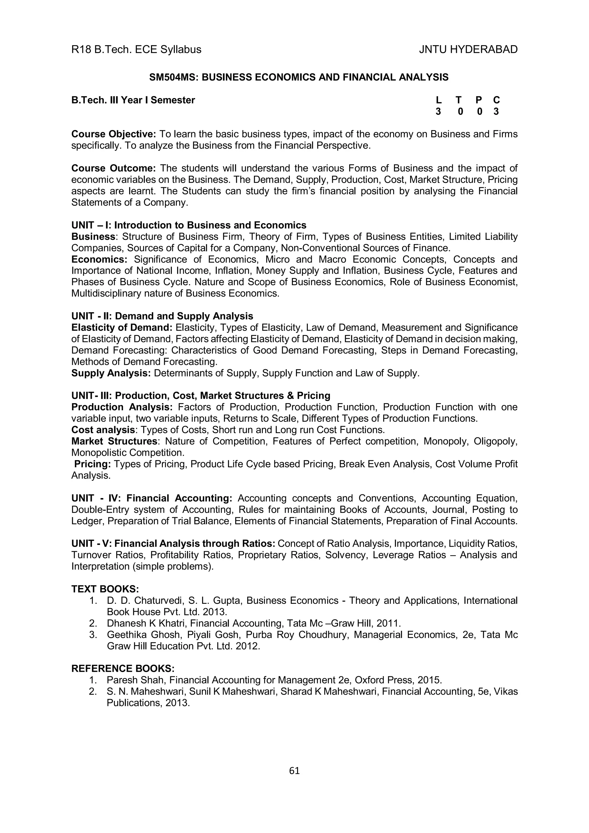 R18 B.Tech. ECE Syllabus JNTU HYDERABAD
61
SM504MS: BUSINESS ECONOMICS AND FINANCIAL ANALYSIS
B.Tech. III Year I Semester L T P C
3 0 0 3
Course Objective: To learn the basic business types, impact of the economy on Business and Firms
specifically. To analyze the Business from the Financial Perspective.
Course Outcome: The students will understand the various Forms of Business and the impact of
economic variables on the Business. The Demand, Supply, Production, Cost, Market Structure, Pricing
aspects are learnt. The Students can study the firm’s financial position by analysing the Financial
Statements of a Company.
UNIT – I: Introduction to Business and Economics
Business: Structure of Business Firm, Theory of Firm, Types of Business Entities, Limited Liability
Companies, Sources of Capital for a Company, Non-Conventional Sources of Finance.
Economics: Significance of Economics, Micro and Macro Economic Concepts, Concepts and
Importance of National Income, Inflation, Money Supply and Inflation, Business Cycle, Features and
Phases of Business Cycle. Nature and Scope of Business Economics, Role of Business Economist,
Multidisciplinary nature of Business Economics.
UNIT - II: Demand and Supply Analysis
Elasticity of Demand: Elasticity, Types of Elasticity, Law of Demand, Measurement and Significance
of Elasticity of Demand, Factors affecting Elasticity of Demand, Elasticity of Demand in decision making,
Demand Forecasting: Characteristics of Good Demand Forecasting, Steps in Demand Forecasting,
Methods of Demand Forecasting.
Supply Analysis: Determinants of Supply, Supply Function and Law of Supply.
UNIT- III: Production, Cost, Market Structures & Pricing
Production Analysis: Factors of Production, Production Function, Production Function with one
variable input, two variable inputs, Returns to Scale, Different Types of Production Functions.
Cost analysis: Types of Costs, Short run and Long run Cost Functions.
Market Structures: Nature of Competition, Features of Perfect competition, Monopoly, Oligopoly,
Monopolistic Competition.
Pricing: Types of Pricing, Product Life Cycle based Pricing, Break Even Analysis, Cost Volume Profit
Analysis.
UNIT - IV: Financial Accounting: Accounting concepts and Conventions, Accounting Equation,
Double-Entry system of Accounting, Rules for maintaining Books of Accounts, Journal, Posting to
Ledger, Preparation of Trial Balance, Elements of Financial Statements, Preparation of Final Accounts.
UNIT - V: Financial Analysis through Ratios: Concept of Ratio Analysis, Importance, Liquidity Ratios,
Turnover Ratios, Profitability Ratios, Proprietary Ratios, Solvency, Leverage Ratios – Analysis and
Interpretation (simple problems).
TEXT BOOKS:
1. D. D. Chaturvedi, S. L. Gupta, Business Economics - Theory and Applications, International
Book House Pvt. Ltd. 2013.
2. Dhanesh K Khatri, Financial Accounting, Tata Mc –Graw Hill, 2011.
3. Geethika Ghosh, Piyali Gosh, Purba Roy Choudhury, Managerial Economics, 2e, Tata Mc
Graw Hill Education Pvt. Ltd. 2012.
REFERENCE BOOKS:
1. Paresh Shah, Financial Accounting for Management 2e, Oxford Press, 2015.
2. S. N. Maheshwari, Sunil K Maheshwari, Sharad K Maheshwari, Financial Accounting, 5e, Vikas
Publications, 2013.
 