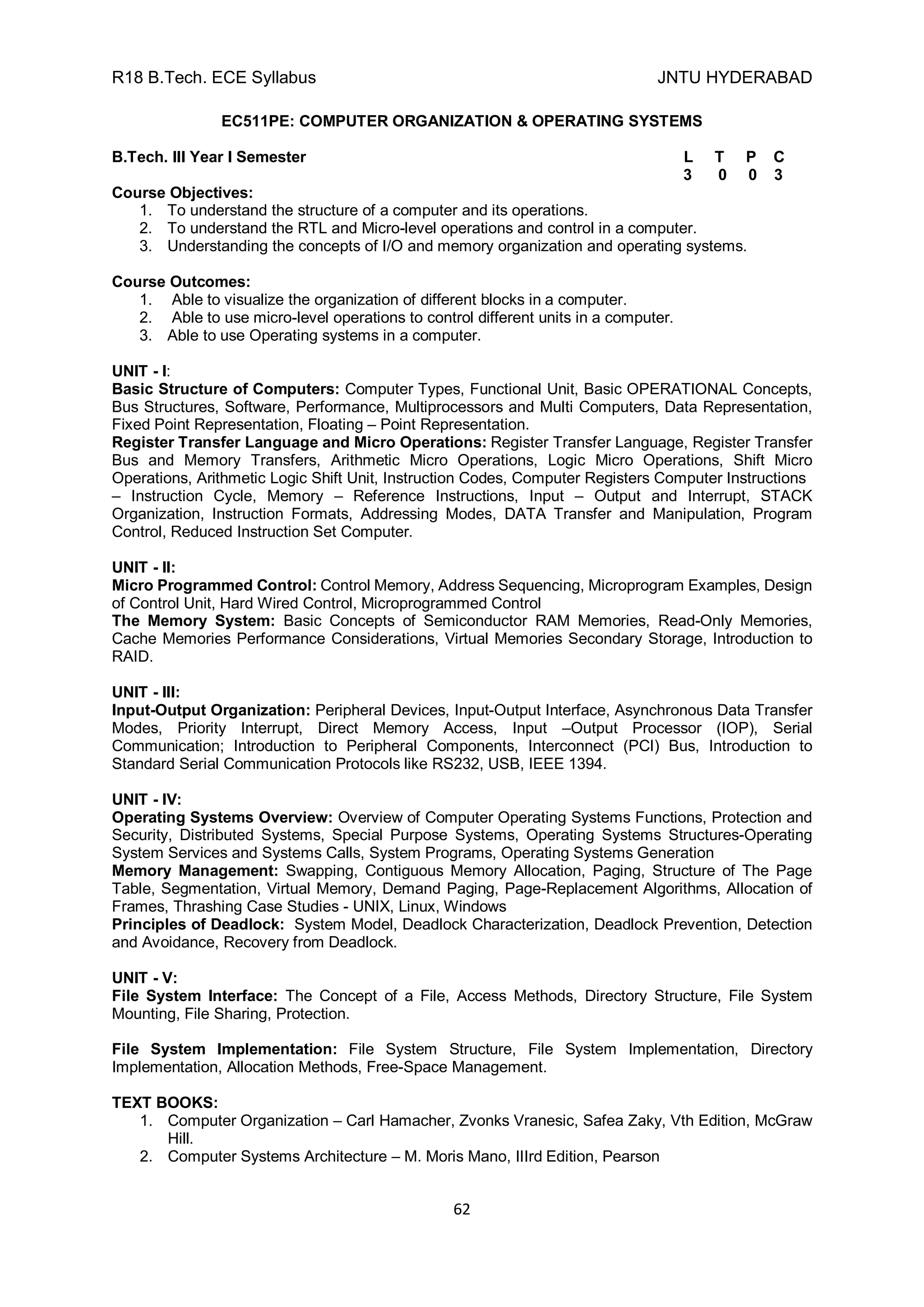 R18 B.Tech. ECE Syllabus JNTU HYDERABAD
62
EC511PE: COMPUTER ORGANIZATION & OPERATING SYSTEMS
B.Tech. III Year I Semester L T P C
3 0 0 3
Course Objectives:
1. To understand the structure of a computer and its operations.
2. To understand the RTL and Micro-level operations and control in a computer.
3. Understanding the concepts of I/O and memory organization and operating systems.
Course Outcomes:
1. Able to visualize the organization of different blocks in a computer.
2. Able to use micro-level operations to control different units in a computer.
3. Able to use Operating systems in a computer.
UNIT - I:
Basic Structure of Computers: Computer Types, Functional Unit, Basic OPERATIONAL Concepts,
Bus Structures, Software, Performance, Multiprocessors and Multi Computers, Data Representation,
Fixed Point Representation, Floating – Point Representation.
Register Transfer Language and Micro Operations: Register Transfer Language, Register Transfer
Bus and Memory Transfers, Arithmetic Micro Operations, Logic Micro Operations, Shift Micro
Operations, Arithmetic Logic Shift Unit, Instruction Codes, Computer Registers Computer Instructions
– Instruction Cycle, Memory – Reference Instructions, Input – Output and Interrupt, STACK
Organization, Instruction Formats, Addressing Modes, DATA Transfer and Manipulation, Program
Control, Reduced Instruction Set Computer.
UNIT - II:
Micro Programmed Control: Control Memory, Address Sequencing, Microprogram Examples, Design
of Control Unit, Hard Wired Control, Microprogrammed Control
The Memory System: Basic Concepts of Semiconductor RAM Memories, Read-Only Memories,
Cache Memories Performance Considerations, Virtual Memories Secondary Storage, Introduction to
RAID.
UNIT - III:
Input-Output Organization: Peripheral Devices, Input-Output Interface, Asynchronous Data Transfer
Modes, Priority Interrupt, Direct Memory Access, Input –Output Processor (IOP), Serial
Communication; Introduction to Peripheral Components, Interconnect (PCI) Bus, Introduction to
Standard Serial Communication Protocols like RS232, USB, IEEE 1394.
UNIT - IV:
Operating Systems Overview: Overview of Computer Operating Systems Functions, Protection and
Security, Distributed Systems, Special Purpose Systems, Operating Systems Structures-Operating
System Services and Systems Calls, System Programs, Operating Systems Generation
Memory Management: Swapping, Contiguous Memory Allocation, Paging, Structure of The Page
Table, Segmentation, Virtual Memory, Demand Paging, Page-Replacement Algorithms, Allocation of
Frames, Thrashing Case Studies - UNIX, Linux, Windows
Principles of Deadlock: System Model, Deadlock Characterization, Deadlock Prevention, Detection
and Avoidance, Recovery from Deadlock.
UNIT - V:
File System Interface: The Concept of a File, Access Methods, Directory Structure, File System
Mounting, File Sharing, Protection.
File System Implementation: File System Structure, File System Implementation, Directory
Implementation, Allocation Methods, Free-Space Management.
TEXT BOOKS:
1. Computer Organization – Carl Hamacher, Zvonks Vranesic, Safea Zaky, Vth Edition, McGraw
Hill.
2. Computer Systems Architecture – M. Moris Mano, IIIrd Edition, Pearson
 