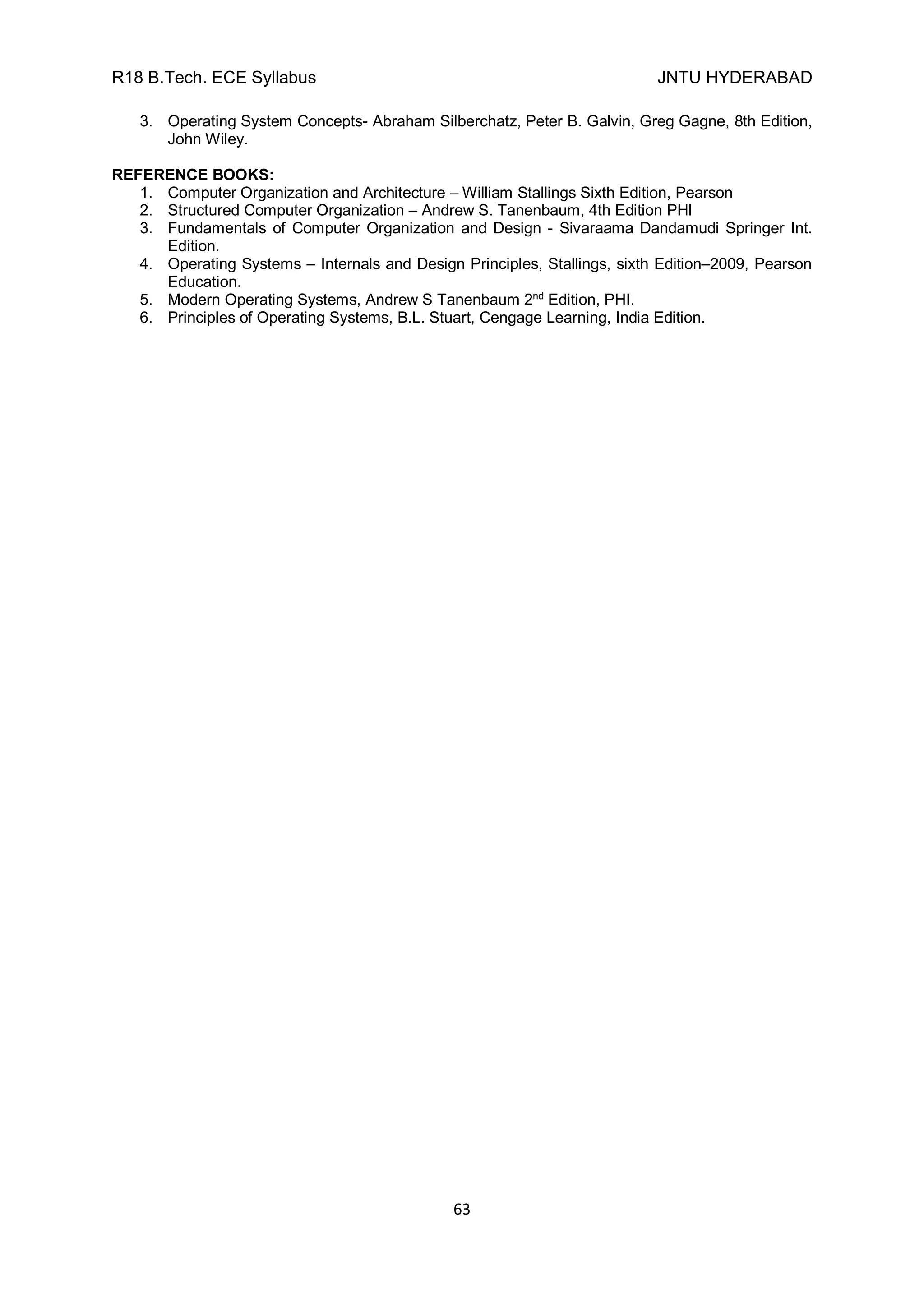 R18 B.Tech. ECE Syllabus JNTU HYDERABAD
63
3. Operating System Concepts- Abraham Silberchatz, Peter B. Galvin, Greg Gagne, 8th Edition,
John Wiley.
REFERENCE BOOKS:
1. Computer Organization and Architecture – William Stallings Sixth Edition, Pearson
2. Structured Computer Organization – Andrew S. Tanenbaum, 4th Edition PHI
3. Fundamentals of Computer Organization and Design - Sivaraama Dandamudi Springer Int.
Edition.
4. Operating Systems – Internals and Design Principles, Stallings, sixth Edition–2009, Pearson
Education.
5. Modern Operating Systems, Andrew S Tanenbaum 2nd
Edition, PHI.
6. Principles of Operating Systems, B.L. Stuart, Cengage Learning, India Edition.
 
