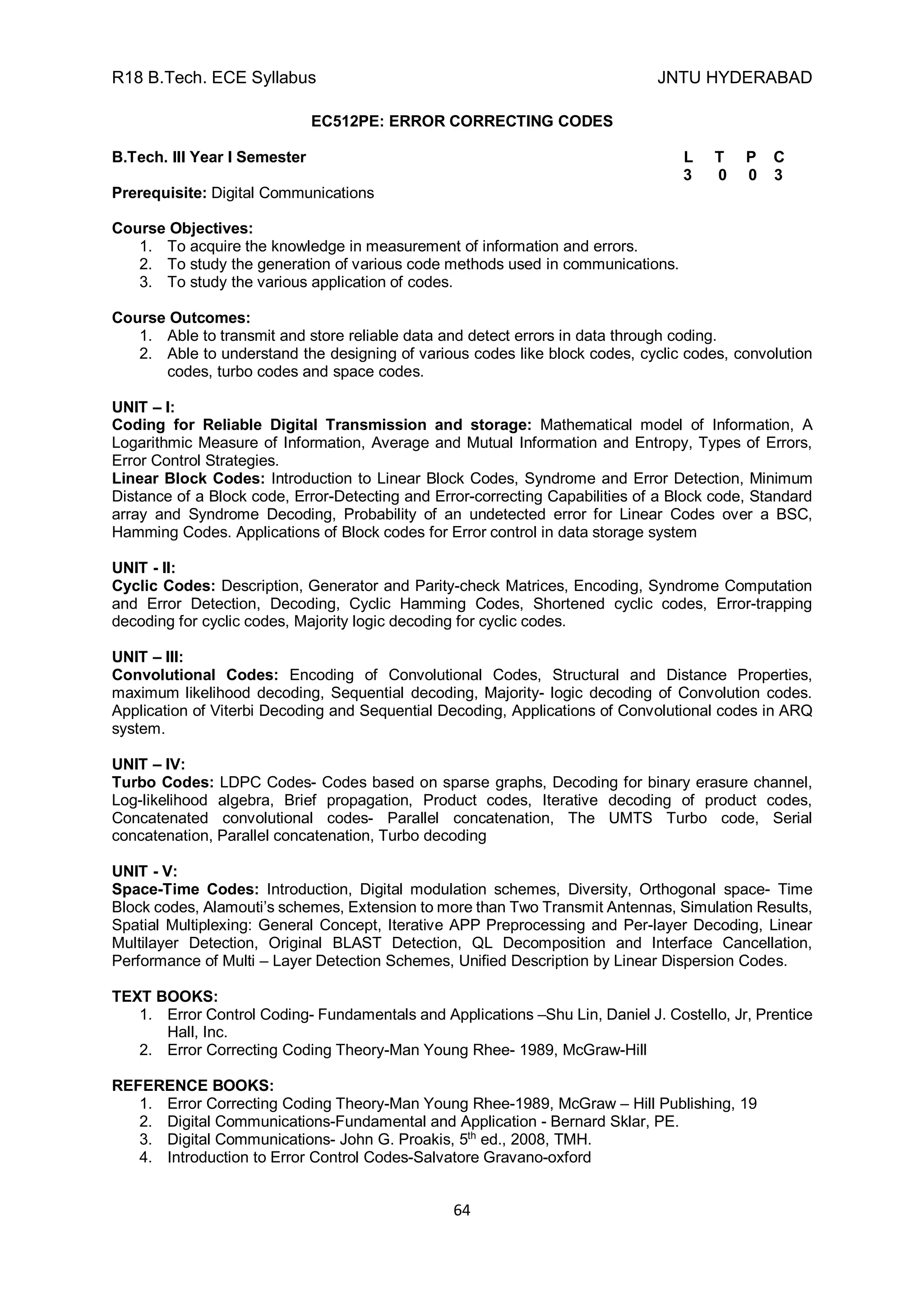 R18 B.Tech. ECE Syllabus JNTU HYDERABAD
64
EC512PE: ERROR CORRECTING CODES
B.Tech. III Year I Semester L T P C
3 0 0 3
Prerequisite: Digital Communications
Course Objectives:
1. To acquire the knowledge in measurement of information and errors.
2. To study the generation of various code methods used in communications.
3. To study the various application of codes.
Course Outcomes:
1. Able to transmit and store reliable data and detect errors in data through coding.
2. Able to understand the designing of various codes like block codes, cyclic codes, convolution
codes, turbo codes and space codes.
UNIT – I:
Coding for Reliable Digital Transmission and storage: Mathematical model of Information, A
Logarithmic Measure of Information, Average and Mutual Information and Entropy, Types of Errors,
Error Control Strategies.
Linear Block Codes: Introduction to Linear Block Codes, Syndrome and Error Detection, Minimum
Distance of a Block code, Error-Detecting and Error-correcting Capabilities of a Block code, Standard
array and Syndrome Decoding, Probability of an undetected error for Linear Codes over a BSC,
Hamming Codes. Applications of Block codes for Error control in data storage system
UNIT - II:
Cyclic Codes: Description, Generator and Parity-check Matrices, Encoding, Syndrome Computation
and Error Detection, Decoding, Cyclic Hamming Codes, Shortened cyclic codes, Error-trapping
decoding for cyclic codes, Majority logic decoding for cyclic codes.
UNIT – III:
Convolutional Codes: Encoding of Convolutional Codes, Structural and Distance Properties,
maximum likelihood decoding, Sequential decoding, Majority- logic decoding of Convolution codes.
Application of Viterbi Decoding and Sequential Decoding, Applications of Convolutional codes in ARQ
system.
UNIT – IV:
Turbo Codes: LDPC Codes- Codes based on sparse graphs, Decoding for binary erasure channel,
Log-likelihood algebra, Brief propagation, Product codes, Iterative decoding of product codes,
Concatenated convolutional codes- Parallel concatenation, The UMTS Turbo code, Serial
concatenation, Parallel concatenation, Turbo decoding
UNIT - V:
Space-Time Codes: Introduction, Digital modulation schemes, Diversity, Orthogonal space- Time
Block codes, Alamouti’s schemes, Extension to more than Two Transmit Antennas, Simulation Results,
Spatial Multiplexing: General Concept, Iterative APP Preprocessing and Per-layer Decoding, Linear
Multilayer Detection, Original BLAST Detection, QL Decomposition and Interface Cancellation,
Performance of Multi – Layer Detection Schemes, Unified Description by Linear Dispersion Codes.
TEXT BOOKS:
1. Error Control Coding- Fundamentals and Applications –Shu Lin, Daniel J. Costello, Jr, Prentice
Hall, Inc.
2. Error Correcting Coding Theory-Man Young Rhee- 1989, McGraw-Hill
REFERENCE BOOKS:
1. Error Correcting Coding Theory-Man Young Rhee-1989, McGraw – Hill Publishing, 19
2. Digital Communications-Fundamental and Application - Bernard Sklar, PE.
3. Digital Communications- John G. Proakis, 5th
ed., 2008, TMH.
4. Introduction to Error Control Codes-Salvatore Gravano-oxford
 