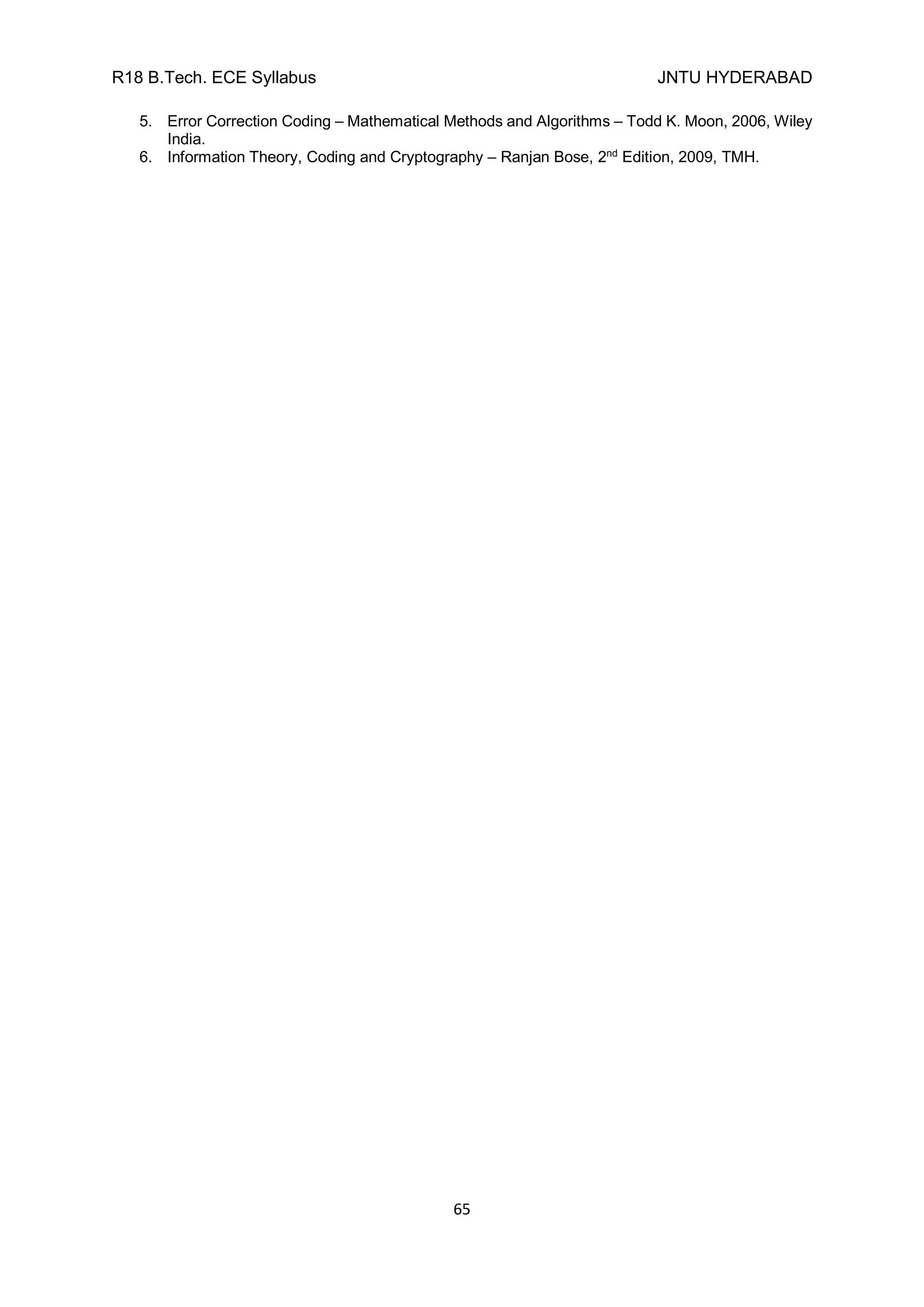 R18 B.Tech. ECE Syllabus JNTU HYDERABAD
65
5. Error Correction Coding – Mathematical Methods and Algorithms – Todd K. Moon, 2006, Wiley
India.
6. Information Theory, Coding and Cryptography – Ranjan Bose, 2nd
Edition, 2009, TMH.
 