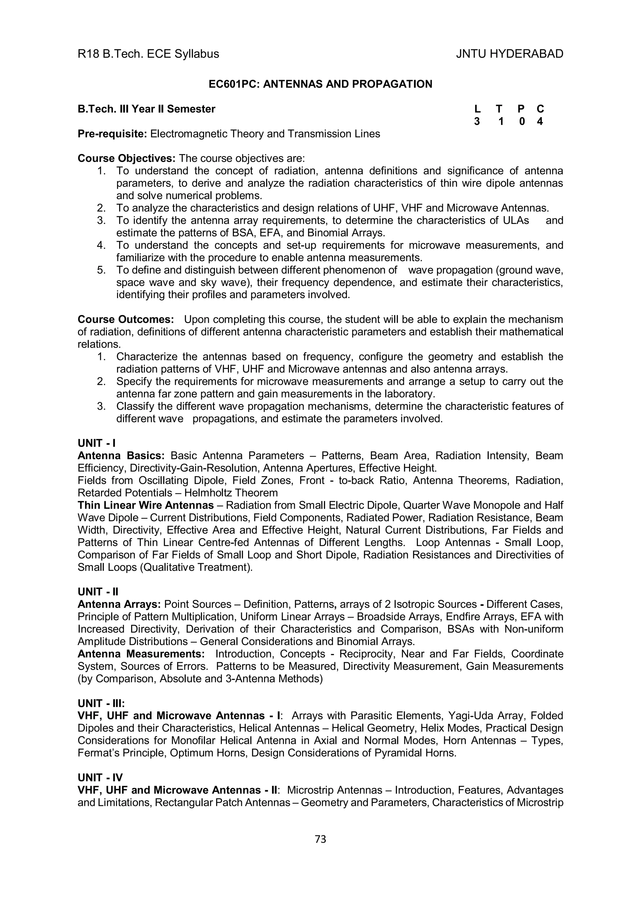 R18 B.Tech. ECE Syllabus JNTU HYDERABAD
73
EC601PC: ANTENNAS AND PROPAGATION
B.Tech. III Year II Semester L T P C
3 1 0 4
Pre-requisite: Electromagnetic Theory and Transmission Lines
Course Objectives: The course objectives are:
1. To understand the concept of radiation, antenna definitions and significance of antenna
parameters, to derive and analyze the radiation characteristics of thin wire dipole antennas
and solve numerical problems.
2. To analyze the characteristics and design relations of UHF, VHF and Microwave Antennas.
3. To identify the antenna array requirements, to determine the characteristics of ULAs and
estimate the patterns of BSA, EFA, and Binomial Arrays.
4. To understand the concepts and set-up requirements for microwave measurements, and
familiarize with the procedure to enable antenna measurements.
5. To define and distinguish between different phenomenon of wave propagation (ground wave,
space wave and sky wave), their frequency dependence, and estimate their characteristics,
identifying their profiles and parameters involved.
Course Outcomes: Upon completing this course, the student will be able to explain the mechanism
of radiation, definitions of different antenna characteristic parameters and establish their mathematical
relations.
1. Characterize the antennas based on frequency, configure the geometry and establish the
radiation patterns of VHF, UHF and Microwave antennas and also antenna arrays.
2. Specify the requirements for microwave measurements and arrange a setup to carry out the
antenna far zone pattern and gain measurements in the laboratory.
3. Classify the different wave propagation mechanisms, determine the characteristic features of
different wave propagations, and estimate the parameters involved.
UNIT - I
Antenna Basics: Basic Antenna Parameters – Patterns, Beam Area, Radiation Intensity, Beam
Efficiency, Directivity-Gain-Resolution, Antenna Apertures, Effective Height.
Fields from Oscillating Dipole, Field Zones, Front - to-back Ratio, Antenna Theorems, Radiation,
Retarded Potentials – Helmholtz Theorem
Thin Linear Wire Antennas – Radiation from Small Electric Dipole, Quarter Wave Monopole and Half
Wave Dipole – Current Distributions, Field Components, Radiated Power, Radiation Resistance, Beam
Width, Directivity, Effective Area and Effective Height, Natural Current Distributions, Far Fields and
Patterns of Thin Linear Centre-fed Antennas of Different Lengths. Loop Antennas - Small Loop,
Comparison of Far Fields of Small Loop and Short Dipole, Radiation Resistances and Directivities of
Small Loops (Qualitative Treatment).
UNIT - II
Antenna Arrays: Point Sources – Definition, Patterns, arrays of 2 Isotropic Sources - Different Cases,
Principle of Pattern Multiplication, Uniform Linear Arrays – Broadside Arrays, Endfire Arrays, EFA with
Increased Directivity, Derivation of their Characteristics and Comparison, BSAs with Non-uniform
Amplitude Distributions – General Considerations and Binomial Arrays.
Antenna Measurements: Introduction, Concepts - Reciprocity, Near and Far Fields, Coordinate
System, Sources of Errors. Patterns to be Measured, Directivity Measurement, Gain Measurements
(by Comparison, Absolute and 3-Antenna Methods)
UNIT - III:
VHF, UHF and Microwave Antennas - I: Arrays with Parasitic Elements, Yagi-Uda Array, Folded
Dipoles and their Characteristics, Helical Antennas – Helical Geometry, Helix Modes, Practical Design
Considerations for Monofilar Helical Antenna in Axial and Normal Modes, Horn Antennas – Types,
Fermat’s Principle, Optimum Horns, Design Considerations of Pyramidal Horns.
UNIT - IV
VHF, UHF and Microwave Antennas - II: Microstrip Antennas – Introduction, Features, Advantages
and Limitations, Rectangular Patch Antennas – Geometry and Parameters, Characteristics of Microstrip
 