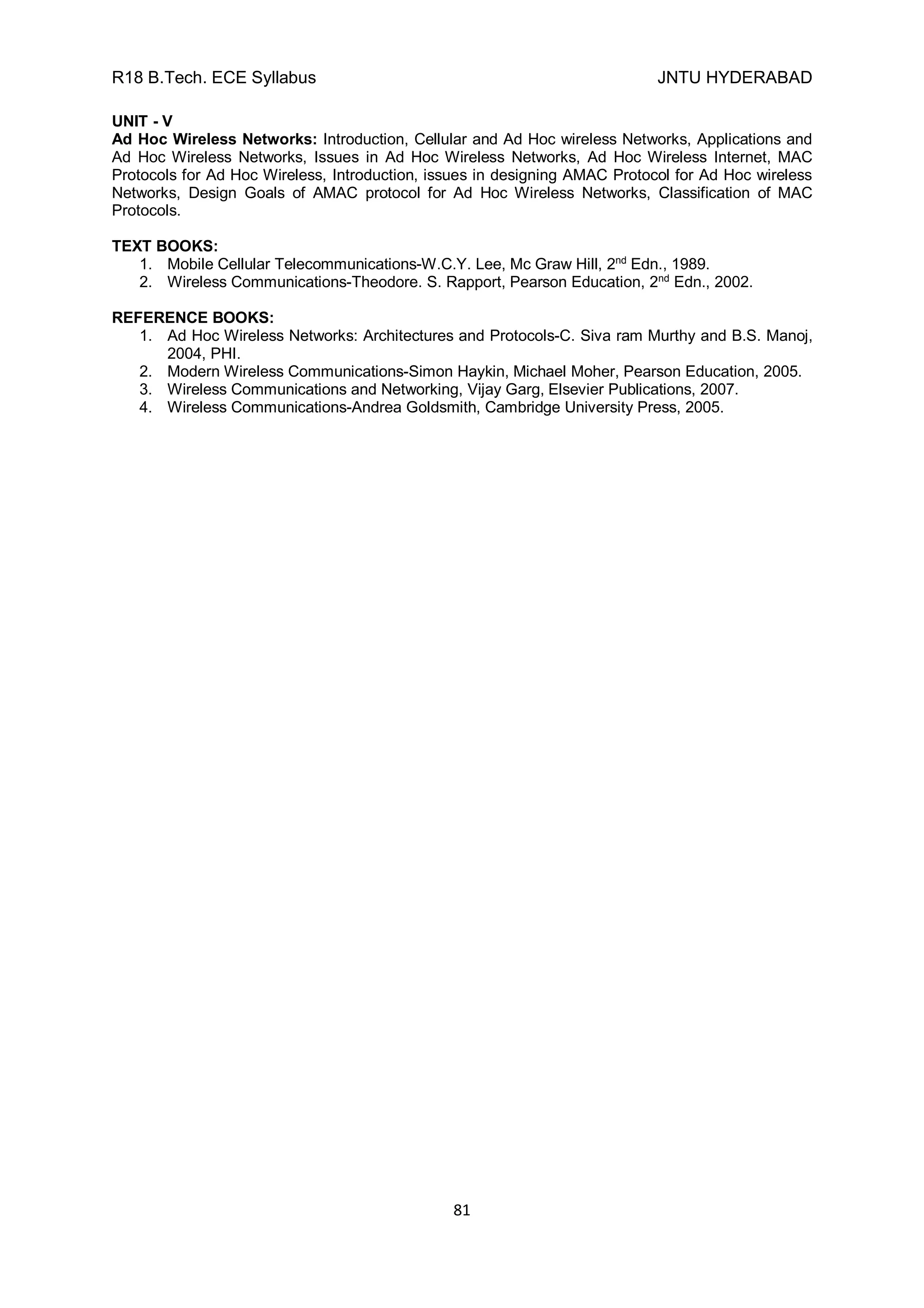 R18 B.Tech. ECE Syllabus JNTU HYDERABAD
81
UNIT - V
Ad Hoc Wireless Networks: Introduction, Cellular and Ad Hoc wireless Networks, Applications and
Ad Hoc Wireless Networks, Issues in Ad Hoc Wireless Networks, Ad Hoc Wireless Internet, MAC
Protocols for Ad Hoc Wireless, Introduction, issues in designing AMAC Protocol for Ad Hoc wireless
Networks, Design Goals of AMAC protocol for Ad Hoc Wireless Networks, Classification of MAC
Protocols.
TEXT BOOKS:
1. Mobile Cellular Telecommunications-W.C.Y. Lee, Mc Graw Hill, 2nd
Edn., 1989.
2. Wireless Communications-Theodore. S. Rapport, Pearson Education, 2nd
Edn., 2002.
REFERENCE BOOKS:
1. Ad Hoc Wireless Networks: Architectures and Protocols-C. Siva ram Murthy and B.S. Manoj,
2004, PHI.
2. Modern Wireless Communications-Simon Haykin, Michael Moher, Pearson Education, 2005.
3. Wireless Communications and Networking, Vijay Garg, Elsevier Publications, 2007.
4. Wireless Communications-Andrea Goldsmith, Cambridge University Press, 2005.
 