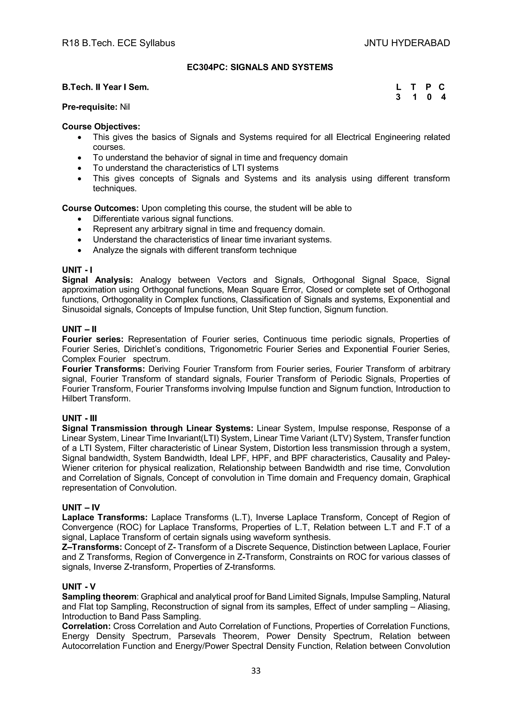 R18 B.Tech. ECE Syllabus JNTU HYDERABAD
33
EC304PC: SIGNALS AND SYSTEMS
B.Tech. II Year I Sem. L T P C
3 1 0 4
Pre-requisite: Nil
Course Objectives:
 This gives the basics of Signals and Systems required for all Electrical Engineering related
courses.
 To understand the behavior of signal in time and frequency domain
 To understand the characteristics of LTI systems
 This gives concepts of Signals and Systems and its analysis using different transform
techniques.
Course Outcomes: Upon completing this course, the student will be able to
 Differentiate various signal functions.
 Represent any arbitrary signal in time and frequency domain.
 Understand the characteristics of linear time invariant systems.
 Analyze the signals with different transform technique
UNIT - I
Signal Analysis: Analogy between Vectors and Signals, Orthogonal Signal Space, Signal
approximation using Orthogonal functions, Mean Square Error, Closed or complete set of Orthogonal
functions, Orthogonality in Complex functions, Classification of Signals and systems, Exponential and
Sinusoidal signals, Concepts of Impulse function, Unit Step function, Signum function.
UNIT – II
Fourier series: Representation of Fourier series, Continuous time periodic signals, Properties of
Fourier Series, Dirichlet’s conditions, Trigonometric Fourier Series and Exponential Fourier Series,
Complex Fourier spectrum.
Fourier Transforms: Deriving Fourier Transform from Fourier series, Fourier Transform of arbitrary
signal, Fourier Transform of standard signals, Fourier Transform of Periodic Signals, Properties of
Fourier Transform, Fourier Transforms involving Impulse function and Signum function, Introduction to
Hilbert Transform.
UNIT - III
Signal Transmission through Linear Systems: Linear System, Impulse response, Response of a
Linear System, Linear Time Invariant(LTI) System, Linear Time Variant (LTV) System, Transfer function
of a LTI System, Filter characteristic of Linear System, Distortion less transmission through a system,
Signal bandwidth, System Bandwidth, Ideal LPF, HPF, and BPF characteristics, Causality and Paley-
Wiener criterion for physical realization, Relationship between Bandwidth and rise time, Convolution
and Correlation of Signals, Concept of convolution in Time domain and Frequency domain, Graphical
representation of Convolution.
UNIT – IV
Laplace Transforms: Laplace Transforms (L.T), Inverse Laplace Transform, Concept of Region of
Convergence (ROC) for Laplace Transforms, Properties of L.T, Relation between L.T and F.T of a
signal, Laplace Transform of certain signals using waveform synthesis.
Z–Transforms: Concept of Z- Transform of a Discrete Sequence, Distinction between Laplace, Fourier
and Z Transforms, Region of Convergence in Z-Transform, Constraints on ROC for various classes of
signals, Inverse Z-transform, Properties of Z-transforms.
UNIT - V
Sampling theorem: Graphical and analytical proof for Band Limited Signals, Impulse Sampling, Natural
and Flat top Sampling, Reconstruction of signal from its samples, Effect of under sampling – Aliasing,
Introduction to Band Pass Sampling.
Correlation: Cross Correlation and Auto Correlation of Functions, Properties of Correlation Functions,
Energy Density Spectrum, Parsevals Theorem, Power Density Spectrum, Relation between
Autocorrelation Function and Energy/Power Spectral Density Function, Relation between Convolution
 