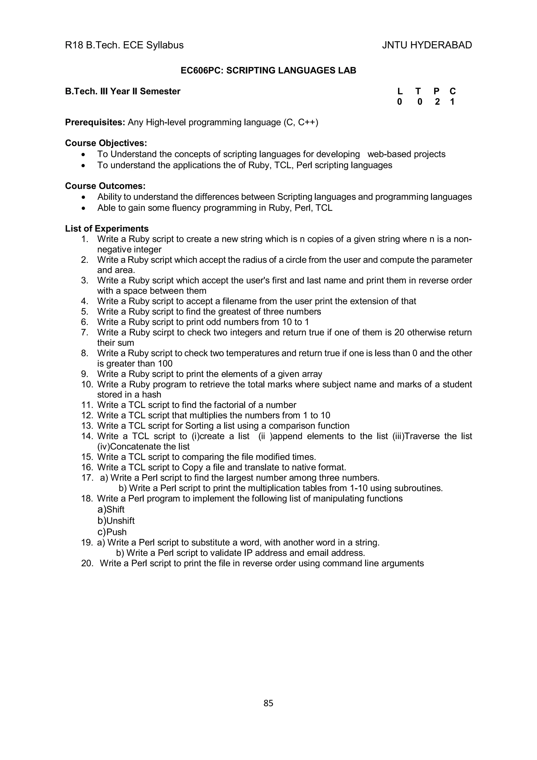 R18 B.Tech. ECE Syllabus JNTU HYDERABAD
85
EC606PC: SCRIPTING LANGUAGES LAB
B.Tech. III Year II Semester L T P C
0 0 2 1
Prerequisites: Any High-level programming language (C, C++)
Course Objectives:
 To Understand the concepts of scripting languages for developing web-based projects
 To understand the applications the of Ruby, TCL, Perl scripting languages
Course Outcomes:
 Ability to understand the differences between Scripting languages and programming languages
 Able to gain some fluency programming in Ruby, Perl, TCL
List of Experiments
1. Write a Ruby script to create a new string which is n copies of a given string where n is a non-
negative integer
2. Write a Ruby script which accept the radius of a circle from the user and compute the parameter
and area.
3. Write a Ruby script which accept the user's first and last name and print them in reverse order
with a space between them
4. Write a Ruby script to accept a filename from the user print the extension of that
5. Write a Ruby script to find the greatest of three numbers
6. Write a Ruby script to print odd numbers from 10 to 1
7. Write a Ruby scirpt to check two integers and return true if one of them is 20 otherwise return
their sum
8. Write a Ruby script to check two temperatures and return true if one is less than 0 and the other
is greater than 100
9. Write a Ruby script to print the elements of a given array
10. Write a Ruby program to retrieve the total marks where subject name and marks of a student
stored in a hash
11. Write a TCL script to find the factorial of a number
12. Write a TCL script that multiplies the numbers from 1 to 10
13. Write a TCL script for Sorting a list using a comparison function
14. Write a TCL script to (i)create a list (ii )append elements to the list (iii)Traverse the list
(iv)Concatenate the list
15. Write a TCL script to comparing the file modified times.
16. Write a TCL script to Copy a file and translate to native format.
17. a) Write a Perl script to find the largest number among three numbers.
b) Write a Perl script to print the multiplication tables from 1-10 using subroutines.
18. Write a Perl program to implement the following list of manipulating functions
a)Shift
b)Unshift
c)Push
19. a) Write a Perl script to substitute a word, with another word in a string.
b) Write a Perl script to validate IP address and email address.
20. Write a Perl script to print the file in reverse order using command line arguments
 