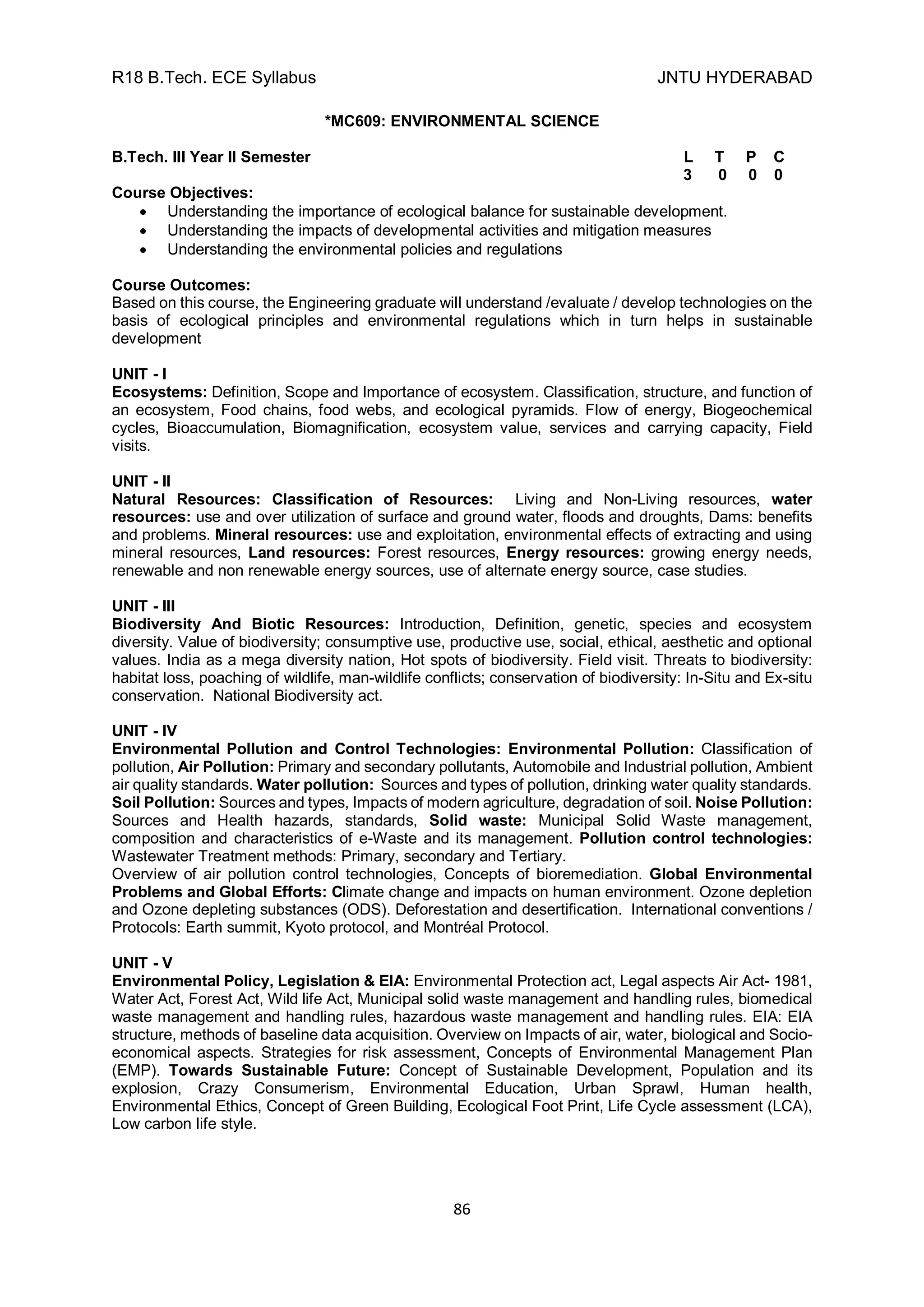 R18 B.Tech. ECE Syllabus JNTU HYDERABAD
86
*MC609: ENVIRONMENTAL SCIENCE
B.Tech. III Year II Semester L T P C
3 0 0 0
Course Objectives:
 Understanding the importance of ecological balance for sustainable development.
 Understanding the impacts of developmental activities and mitigation measures
 Understanding the environmental policies and regulations
Course Outcomes:
Based on this course, the Engineering graduate will understand /evaluate / develop technologies on the
basis of ecological principles and environmental regulations which in turn helps in sustainable
development
UNIT - I
Ecosystems: Definition, Scope and Importance of ecosystem. Classification, structure, and function of
an ecosystem, Food chains, food webs, and ecological pyramids. Flow of energy, Biogeochemical
cycles, Bioaccumulation, Biomagnification, ecosystem value, services and carrying capacity, Field
visits.
UNIT - II
Natural Resources: Classification of Resources: Living and Non-Living resources, water
resources: use and over utilization of surface and ground water, floods and droughts, Dams: benefits
and problems. Mineral resources: use and exploitation, environmental effects of extracting and using
mineral resources, Land resources: Forest resources, Energy resources: growing energy needs,
renewable and non renewable energy sources, use of alternate energy source, case studies.
UNIT - III
Biodiversity And Biotic Resources: Introduction, Definition, genetic, species and ecosystem
diversity. Value of biodiversity; consumptive use, productive use, social, ethical, aesthetic and optional
values. India as a mega diversity nation, Hot spots of biodiversity. Field visit. Threats to biodiversity:
habitat loss, poaching of wildlife, man-wildlife conflicts; conservation of biodiversity: In-Situ and Ex-situ
conservation. National Biodiversity act.
UNIT - IV
Environmental Pollution and Control Technologies: Environmental Pollution: Classification of
pollution, Air Pollution: Primary and secondary pollutants, Automobile and Industrial pollution, Ambient
air quality standards. Water pollution: Sources and types of pollution, drinking water quality standards.
Soil Pollution: Sources and types, Impacts of modern agriculture, degradation of soil. Noise Pollution:
Sources and Health hazards, standards, Solid waste: Municipal Solid Waste management,
composition and characteristics of e-Waste and its management. Pollution control technologies:
Wastewater Treatment methods: Primary, secondary and Tertiary.
Overview of air pollution control technologies, Concepts of bioremediation. Global Environmental
Problems and Global Efforts: Climate change and impacts on human environment. Ozone depletion
and Ozone depleting substances (ODS). Deforestation and desertification. International conventions /
Protocols: Earth summit, Kyoto protocol, and Montréal Protocol.
UNIT - V
Environmental Policy, Legislation & EIA: Environmental Protection act, Legal aspects Air Act- 1981,
Water Act, Forest Act, Wild life Act, Municipal solid waste management and handling rules, biomedical
waste management and handling rules, hazardous waste management and handling rules. EIA: EIA
structure, methods of baseline data acquisition. Overview on Impacts of air, water, biological and Socio-
economical aspects. Strategies for risk assessment, Concepts of Environmental Management Plan
(EMP). Towards Sustainable Future: Concept of Sustainable Development, Population and its
explosion, Crazy Consumerism, Environmental Education, Urban Sprawl, Human health,
Environmental Ethics, Concept of Green Building, Ecological Foot Print, Life Cycle assessment (LCA),
Low carbon life style.
 